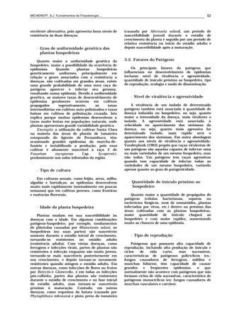MICHEREFF, S.J. Fundamentos de Fitopatologia ... 92
excelente alternativa, pois apresenta bons níveis de
resistência às duas doenças.
• Grau de uniformidade genética das
plantas hospedeiras
Quanto maior a uniformidade genética do
hospedeiro, maior a possibilidade da ocorrência de
epidemias. Quando plantas hospedeiras
geneticamente uniformes, principalmente em
relação a genes associados com a resistência a
doenças, são cultivadas em grandes áreas, existe
uma grande probabilidade de uma nova raça do
patógeno aparecer e infectar seu genoma,
resultando numa epidemia. Devido à uniformidade
genética, as maiores taxas de desenvolvimento de
epidemias geralmente ocorrem em cultivos
propagados vegetativamente, as taxas
intermediárias em cultivos auto-polinizados e taxas
baixas em cultivos de polinização cruzada. Isto
explica porque muitas epidemias desenvolvem a
taxas muito lentas em populações naturais, onde
plantas apresentam grande variabilidade genética.
Exemplo: a utilização da cultivar Santa Clara
na maioria das áreas de plantio de tomateiro
estaqueado do Agreste de Pernambuco, têm
ocasionado grandes epidemias da murcha-de-
fusário e inviabilizado a produção, pois essa
cultivar é altamente suscetível à raça 2 de
Fusarium oxysporum f.sp. lycopersici,
predominante nos solos infestados da região.
• Tipo de cultura
Em culturas anuais, como feijão, arroz, milho,
algodão e hortaliças, as epidemias desenvolvem
muito mais rapidamente (normalmente em poucas
semanas) que em cultivos perenes, como fruteiras
e essências florestais.
• Idade da planta hospedeira
Plantas mudam em sua suscetibilidade às
doenças com a idade. Em algumas combinações
patógeno-hospedeiro, por exemplo, tombamentos
de plântulas causadas por Rhizoctonia solani, os
hospedeiros (ou suas partes) são suscetíveis
somente durante o estádio inicial de crescimento,
tornando-se resistentes no estádio adulto
(resistência adulta). Com várias doenças, como
ferrugens e infecções virais, partes de plantas são
resistentes à infecção enquanto são muito jovens,
tornando-se mais suscetíveis posteriormente em
seu crescimento, e depois tornam-se novamente
resistentes quando atingem o estádio adulto. Em
outras doenças, como infecções de flores ou frutos
por Botrytis e Glomerella, e em todas as infecções
pós-colheita, partes das plantas são resistentes
durante o estádio de crescimento e na fase inicial
do estádio adulto, mas tornam-se suscetíveis
próximo à maturação. Contudo, em outras
doenças, como requeima da batata (causada por
Phytophthora infestans) e pinta preta do tomateiro
(causada por Alternaria solani), um período de
suscetibilidade juvenil durante o estádio de
crescimento da planta é seguido por um período de
relativa resistência no início do estádio adulto e
depois suscetibilidade após a maturação.
3.2. Fatores do Patógeno
Os principais fatores do patógeno que
influenciam no desenvolvimento de epidemias
incluem: nível de virulência e agressividade,
quantidade de inóculo próximo ao hospedeiro, tipo
de reprodução, ecologia e modo de disseminação.
• Nível de virulência e agressividade
A virulência de um isolado de determinado
patógeno também está associada à quantidade de
doença induzida no hospedeiro, ou seja, quanto
maior a intensidade da doença, mais virulento o
isolado. A agressividade está associada à
velocidade no aparecimento dos sintomas da
doença, ou seja, quanto mais agressivo for
determinado isolado, mais rápido será o
aparecimento dos sintomas. Em outra abordagem
quanto aos níveis de virulência e agressividade,
Vanderplank (1963) propôs que raças virulentas de
um patógeno são aquelas capazes de infectar uma
ou mais variedades de um mesmo hospedeiro, mas
não todas. Um patógeno tem raças agressivas
quando tem capacidade de infectar todas as
variedades de um mesmo hospedeiro, variando
apenas quanto ao grau de patogenicidade.
• Quantidade de inóculo próximo ao
hospedeiro
Quanto maior a quantidade de propágulos do
patógeno (células bacterianas, esporos ou
esclerócios fúngicos, ovos de nematóides, plantas
infectadas por vírus, etc.) dentro ou próximo das
áreas cultivadas com as plantas hospedeiras,
maior quantidade de inóculo chegará ao
hospedeiro e com maior rapidez, aumentando
muito as chances de uma epidemia.
• Tipo de reprodução
Patógenos que possuem alta capacidade de
reprodução, incluindo alta produção de inóculo e
ciclos de vida curto, mas sucessivos,
características de patógenos policíclicos (ex.:
fungos causadores de ferrugens, míldios e
manchas foliares), têm capacidade de causar
grandes e freqüentes epidemias, o que
normalmente não acontece com patógenos que não
formam ciclos de vida sucessivos, característica de
patógenos monocíclicos (ex: fungos causadores de
murchas vasculares e carvões).
 