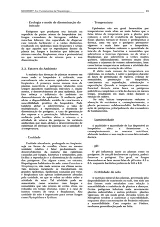 MICHEREFF, S.J. Fundamentos de Fitopatologia ... 93
• Ecologia e modo de disseminação do
inóculo
Patógenos que produzem seu inóculo na
superfície de partes aéreas de hospedeiros (ex:
fungos causadores de ferrugens, míldios e
manchas foliares), têm capacidade de dispersar
esse inóculo facilmente e a várias distâncias,
resultando em epidemias mais freqüentes e sérias
do que aqueles que se reproduzem dentro da
planta (ex: fungos e bactérias que infectam o
sistema vascular, fitoplasmas, vírus e protozoários)
ou que necessitam de vetores para a sua
disseminação.
3.3. Fatores do Ambiente
A maioria das doenças de plantas ocorrem em
áreas onde o hospedeiro é cultivado, mas
normalmente não ocorrem epidemias severas e
freqüentes. A presença numa mesma área de
plantas suscetíveis e patógenos virulentos nem
sempre garantem numerosas infecções e, muito
menos, o desenvolvimento de uma epidemia. Esse
fato reforça a influência do ambiente no
desenvolvimento de epidemias. O ambiente pode
afetar a disponibilidade, estádio de crescimento e
suscetibilidade genética do hospedeiro. Pode
também afetar a sobrevivência, a taxa de
multiplicação, a esporulação, a distância de
disseminação do patógeno, a taxa de germinação
dos esporos e a penetração. Adicionalmente, o
ambiente pode também afetar o número e a
atividade de vetores do patógeno. As variáveis
ambientais que mais afetam o desenvolvimento de
epidemias de doenças de plantas são a umidade e
a temperatura.
• Umidade
Umidade abundante, prolongada ou freqüente,
seja na forma de orvalho, chuva ou mesmo
umidade relativa é fator predominante no
desenvolvimento da maioria das epidemias
causadas por fungos, bactérias e nematóides, pois
facilita a reprodução e a disseminação da maioria
dos patógenos. Em alguns casos, no entanto,
fitopatógenos habitantes do solo, como Fusarium e
Streptomyces, são mais severos em climas secos.
Tais doenças raramente se transformam em
grandes epidemias. Epidemias causadas por vírus
e fitoplasmas são apenas indiretamente afetadas
pela umidade, no que se refere ao efeito sobre a
atividade do vetor. Tal atividade pode ser
aumentada, como acontece com fungos e
nematóides que são vetores de certos vírus, ou
reduzida em tempo chuvoso, como é o caso de
insetos vetores de vírus e fitoplasmas. Alta
umidade do solo é importante para certos fungos
como Phytophthora e Pythium.
• Temperatura
Epidemias são em geral favorecidas por
temperaturas mais altas ou mais baixas que a
faixa ótima de temperatura para a planta, pois
reduzem o nível de resistência do hospedeiro.
Estas plantas tornam-se fracas e predispostas à
doença, uma vez que o patógeno permanece
vigoroso e mais forte que o hospedeiro.
Temperaturas também reduzem a quantidade de
inóculo de fungos, bactérias e nematóides que
sobrevivem a invernos rigorosos, ou de vírus e
fitoplasmas que sobrevivem a verões muitos
quentes. Adicionalmente, invernos muito frios
reduzem o números de vetores sobreviventes, bem
como baixas temperaturas reduzem a atividade dos
mesmos durante a estação de cultivo.
O efeito mais comum da temperatura em
epidemias, no entanto, é sobre o patógeno durante
as fases de germinação de esporos, eclosão de
nematóides, penetração no hospedeiro,
crescimento ou reprodução, colonização e
esporulação. Quando a temperatura permanece
favorável durante estas fases, os patógenos
policíclicos completam o ciclo da doença em menos
tempo, resultando em mais ciclos durante a
estação de cultivo.
No solo, baixas temperaturas reduzem a
absorção de nutrientes e, conseqüentemente, a
planta permanece subdesenvolvida, facilitando a
ação de patógenos, principalmente dos causadores
de tombamentos.
• Luminosidade
A qualidade e quantidade de luz disponível ao
hospedeiro afeta a fotossíntese e,
conseqüentemente, as reservas nutritivas,
afetando também a sua reação a uma determinada
doença.
• pH
O pH influencia tanto as plantas como os
patógenos. Se um pH desfavorecer a planta, poderá
favorecer o patógeno. Em geral, os fungos
desenvolvem-se bem numa faixa de pH entre 4.5 a
6.5, enquanto bactérias preferem de 6.0 a 8.0.
• Fertilidade do solo
A nutrição mineral das plantas, governada pela
disponibilidade de nutrientes no solo, tem sido um
dos fatores mais estudados com relação à
suscetibilidade e resistência de plantas a doenças.
Certos patógenos infectam mais severamente
plantas subnutridas e outros preferem plantas
vigorosas. De um modo geral, elevados teores de
Nitrogênio tendem a aumentar a suscetibilidade,
enquanto altas concentrações de Potássio reduzem
a suscetibilidade. Com respeito ao Fósforo,
nenhuma generalização pode ser feita.
 