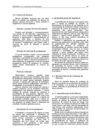 MICHEREFF, S.J. Fundamentos de Fitopatologia ... 94
3.4. Fatores do Homem
Muitas atividades humanas têm um efeito
direto ou indireto nas epidemias de doenças de
plantas, algumas favorecem e outras reduzem a
freqüência e a taxa da epidemia.
• Seleção e preparo do local de plantio
Campos mal drenados e, consequentemente,
com aeração do solo deficiente, especialmente se
próximos a outros campos infestados, tendem a
favorecer o aparecimento e desenvolvimento de
epidemias. Além disso, o histórico da área
selecionada para o plantio em relação à ocorrência
de doenças é fundamental, pois poderá evitar o
aumento de níveis de doenças e prevenir
epidemias.
• Seleção do material de propagação
O uso de sementes, mudas e outros materiais
propagativos contaminados com patógenos
aumentam a quantidade de inóculo inicial dentro
com campo de cultivo e favorecem grandemente o
desenvolvimento de epidemias. O uso de materiais
propagativos isentos de patógenos ou tratados,
podem reduzir drasticamente as chances de
epidemias.
• Práticas culturais
Monocultura contínua, grandes áreas
plantadas com uma mesma variedade, altos níveis
de fertilização nitrogenada, manutenção de restos
culturais no campo, plantio adensado, irrigação
excessiva e injúrias pela aplicação de herbicidas,
dentre outras práticas inadequadas, aumentam a
possibilidade e a severidade de epidemias.
Práticas culturais como rotação de culturas e
medidas sanitárias, uso de variedades resistentes,
pulverizações com produtos químicos e outras
medidas de controle, reduzem ou eliminam a
possibilidade de uma epidemia. Algumas vezes,
entretanto, certas medidas de controle, como o uso
de determinado produto químico ou o plantio de
determinada variedade, pode levar à seleção de
isolados virulentos do patógeno que são resistentes
aos químicos ou podem atacar a resistência da
variedade, levando a epidemias severas.
• Introdução de novos patógenos
A facilidade e a freqüência de viagens ao redor
do mundo têm aumentado o movimento de
sementes, tubérculos, estacas e outros materiais.
Esses eventos aumentam a possibilidade de
introdução de patógenos em áreas onde o
hospedeiro não teve chance de evoluir para
resistência a estes patógenos, o que resulta
freqüentemente em epidemias severas.
4. QUANTIFICAÇÃO DE DOENÇAS
A quantificação de doenças é necessária tanto
para o estudo de medidas de controle, na
determinação da eficiência de um fungicida ou na
caracterização da resistência varietal, como para a
construção de curvas de progresso da doença e
estimativas dos danos provocados. Sua
importância tem sido freqüentemente comparada à
importância da diagnose, pois de nada adiantaria
conhecer o agente causal (patógeno) de uma
doença se não fosse possível quantificar os
sintomas por ele causados.
Embora a importância da quantificação de
doenças seja amplamente reconhecida, existe falta
de padronização nos métodos utilizados na
avaliação de doenças. O problema da
desuniformidade de métodos começa pela própria
terminologia utilizada, uma vez que os termos
incidência e severidade, que representam as
variáveis a serem medidas, são muitas vezes
utilizados de forma inadequada. Incidência é a
porcentagem de plantas doentes ou partes de
plantas doentes em uma amostra ou população,
enquanto severidade é a porcentagem da área ou
do volume de tecido coberto por sintomas.
Os métodos de avaliação de doenças podem ser
agrupados em métodos diretos, onde a estimativa
da quantidade de doença é feita diretamente
através dos sintomas, ou métodos indiretos, onde a
quantidade de doença é estimada pela população
do patógeno.
4.1. Métodos Diretos de Avaliação de
Doenças
Entre os métodos diretos de avaliação de
doenças encontram-se as estimativas da incidência
e da severidade, e as técnicas de sensoriamento
remoto, utilizadas na quantificação de doenças em
áreas extensas.
4.1.1. Quantificação da Incidência
A variável incidência é a de maior simplicidade,
precisão e facilidade de obtenção. A contagem do
número de plantas de tomateiro com murcha
bacteriana, do número de frutos de manga com
antracnose e do número de plantas de milho com
carvão fornece uma idéia clara da intensidade de
cada doença, sem nenhuma subjetividade. Esses
valores podem ser expressos em porcentagem ou
através de outros índices.
Muitas vezes a avaliação da doença baseada na
incidência fornece dados alarmantes e não reflete a
intensidade real da doença no campo, pois leva em
consideração somente a presença do sintoma e não
a intensidade deste. Além disso, do ponto de vista
da quantificação de danos, a utilização da
incidência está sujeita a algumas limitações, uma
vez que só pode ser usada para aquelas doenças
 