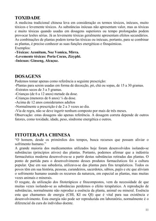 TOXIDADE
A medicina tradicional chinesa leva em consideração os termos tóxicos, inócuos, muito
tóxicos e levemente tóxicos. As substâncias inócuas não apresentam valor, mas as tóxicas
e muito tóxicas quando usadas em dosagens superiores ou tempo prolongadas podem
provocar lesões sérias. Já as levemente tóxicas geralmente apresentam efeitos secundários.
As combinações de plantas podem torna-las tóxicas ou inócuas, portanto, para se combinar
as plantas, é preciso conhecer as suas funções energéticas e fitoquímicas.
Exemplos:
-Tóxicas: Aconitum, Noz Vomica, Mirra.
-Levemente tóxicas: Poria Cocus, Zizyphi.
-Inócuas: Ginseng, Alcaçuz.
DOSAGENS
Podemos tomar apenas como referência a seguinte prescrição:
-Plantas para serem usadas em forma de decocção, pó, chá ou sopas, de 15 a 30 gramas.
-Extratos secos de 3 a 5 gramas.
-Crianças (de 6 a 12 anos) metade da dose.
-Crianças (menores de 6 anos) ¼ da dose.
-Acima de 12 anos consideramos adultos
-Normalmente a prescrição é de 2 a 3 vezes ao dia.
-Via de regra, não se deve ingerir nenhum composto por mais de três meses.
Observação: estas dosagens são apenas referência. A dosagem correta depende de outros
fatores, como toxidade, idade, peso, síndrome energética e outros.
FITOTERAPIA CHINESA
“O homem, desde os primórdios dos tempos, busca recursos que possam aliviar o
sofrimento humano.”
A grande maioria dos medicamentos utilizados hoje foram desenvolvidos isolando-se
substâncias (princípios ativos) das plantas. Portanto, podemos afirmar que a indústria
farmacêutica moderna desenvolveu-se a partir destas substâncias retiradas das plantas. O
ponto de partida para o desenvolvimento desses produtos farmacêuticos foi a cultura
popular. Que em sua sabedoria, utilizava-se das plantas para fins terapêuticos. Todos os
povos têm em sua história, pessoas, curandeiros, sacerdotes, sábios, pajés e etc que aliviam
o sofrimento humano usando os recursos da natureza, em especial as plantas, mas muitas
vezes animais e minerais.
O resgate, da utilização dos fitoterápicos e fitocompostos, vem da necessidade de que
muitas vezes isolando-se as substâncias perdemos o efeito terapêutico. A reprodução de
substâncias, normalmente não reproduz a essência da planta, animal ou mineral. Essência
esta que chamamos de energia (CHI, KI ou QI) que é vital para sua existência e
desenvolvimento. Esta energia não pode ser reproduzida em laboratório, normalmente é o
diferencial da cura do indivíduo doente.
11
 