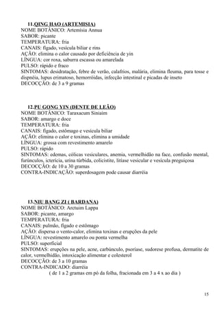 11.QING HAO (ARTEMISIA)
NOME BOTÂNICO: Artemísia Annua
SABOR: picante
TEMPERATURA: fria
CANAIS: fígado, vesícula biliar e rins
AÇÃO: elimina o calor causado por deficiência de yin
LÍNGUA: cor roxa, saburra escassa ou amarelada
PULSO: rápido e fraco
SINTOMAS: desidratação, febre de verão, calafrios, malária, elimina fleuma, para tosse e
dispnéia, lupus erimatoso, hemorróidas, infecção intestinal e picadas de inseto
DECOCÇÃO: de 3 a 9 gramas
12.PU GONG YIN (DENTE DE LEÃO)
NOME BOTÂNICO: Taraxacum Siniaim
SABOR: amargo e doce
TEMPERATURA: fria
CANAIS: fígado, estômago e vesícula biliar
AÇÃO: elimina o calor e toxinas, elimina a umidade
LÍNGUA: grossa com revestimento amarelo
PULSO: rápido
SINTOMAS: edemas, cólicas vesiculares, anemia, vermelhidão na face, confusão mental,
furúnculos, icterícia, urina túrbida, colicistite, litíase vesicular e vesícula preguiçosa
DECOCÇÃO: de 10 a 30 gramas
CONTRA-INDICAÇÃO: superdosagem pode causar diarréia
13.NIU BANG ZI ( BARDANA)
NOME BOTÂNICO: Arctuim Lappa
SABOR: picante, amargo
TEMPERATURA: fria
CANAIS: pulmão, fígado e estômago
AÇÃO: dispersa o vento-calor, elimina toxinas e erupções da pele
LÍNGUA: revestimento amarelo ou ponta vermelha
PULSO: superficial
SINTOMAS: erupções na pele, acne, carbúnculo, psoríase, sudorese profusa, dermatite de
calor, vermelhidão, intoxicação alimentar e colesterol
DECOCÇÃO: de 3 a 10 gramas
CONTRA-INDICADO: diarréia
( de 1 a 2 gramas em pó da folha, fracionada em 3 a 4 x ao dia )
15
 