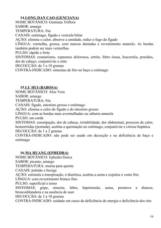14.LONG DAN CAO (GENCIANA)
NOME BOTÂNICO: Gentiana Triflora
SABOR: amargo
TEMPERATURA: fria
CANAIS: estômago, fígado e vesícula biliar
AÇÃO: elimina o calor, absorve a umidade, reduz o fogo do fígado
LÍNGUA: vermelha, grossa, com marcas dentadas e revestimento amarelo. As bordas
também podem ser mais vermelhas
PULSO: rápido e forte
SINTOMAS: reumatismo, espasmos dolorosos, artrite, febre óssea, leucorréia, pruridos,
dor de cabeço, conjuntivite e otite
DECOCÇÃO: de 3 a 10 gramas
CONTRA-INDICADO: sintomas de frio no baço e estômago
15.LU HUI (BABOSA)
NOME BOTÂNICO: Aloe Vera
SABOR: amargo
TEMPERATURA: fria
CANAIS: fígado, intestino grosso e estômago
AÇÃO: elimina o calor do fígado e do intestino grosso
LÍNGUA: com as bordas mais avermelhadas ou saburra amarela
PULSO: em corda
SINTOMAS: constipação, dor de cabeça, irritabilidade, dor abdominal, processo de calor,
hemorróidas (pomada), acalma a queimação no estômago, conjuntivite e cirrose hepática
DECOCÇÃO: de 1 a 2 gramas
CONTRA-INDICADO: não pode ser usado em decocção e na deficiência de baço e
estômago
16.MA HUANG (EPHEDRA)
NOME BOTÂNICO: Ephedra Sinica
SABOR: picante, amargo
TEMPERATURA: morna para quente
CANAIS: pulmão e bexiga
AÇÃO: estimula a transpiração, é diurética, acalma a asma e expulsa o vento frio
LÍNGUA: com revestimento branco fino
PULSO: superficial e tenso
SINTOMAS: gripe, sinusite, febre, hipertensão, asma, promove a diurese,
broncodilatadora e na ausência de suor
DECOCÇÃO: de 3 a 10 gramas
CONTRA-INDICADO: cuidado em casos de deficiência de energia e deficiência dos rins
16
 
