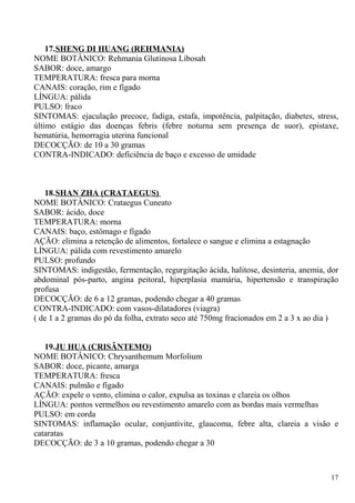 17.SHENG DI HUANG (REHMANIA)
NOME BOTÂNICO: Rehmania Glutinosa Libosah
SABOR: doce, amargo
TEMPERATURA: fresca para morna
CANAIS: coração, rim e fígado
LÍNGUA: pálida
PULSO: fraco
SINTOMAS: ejaculação precoce, fadiga, estafa, impotência, palpitação, diabetes, stress,
último estágio das doenças febris (febre noturna sem presença de suor), epistaxe,
hematúria, hemorragia uterina funcional
DECOCÇÃO: de 10 a 30 gramas
CONTRA-INDICADO: deficiência de baço e excesso de umidade
18.SHAN ZHA (CRATAEGUS)
NOME BOTÂNICO: Crataegus Cuneato
SABOR: ácido, doce
TEMPERATURA: morna
CANAIS: baço, estômago e fígado
AÇÃO: elimina a retenção de alimentos, fortalece o sangue e elimina a estagnação
LÍNGUA: pálida com revestimento amarelo
PULSO: profundo
SINTOMAS: indigestão, fermentação, regurgitação ácida, halitose, desinteria, anemia, dor
abdominal pós-parto, angina peitoral, hiperplasia mamária, hipertensão e transpiração
profusa
DECOCÇÃO: de 6 a 12 gramas, podendo chegar a 40 gramas
CONTRA-INDICADO: com vasos-dilatadores (viagra)
( de 1 a 2 gramas do pó da folha, extrato seco até 750mg fracionados em 2 a 3 x ao dia )
19.JU HUA (CRISÂNTEMO)
NOME BOTÂNICO: Chrysanthemum Morfolium
SABOR: doce, picante, amarga
TEMPERATURA: fresca
CANAIS: pulmão e fígado
AÇÃO: expele o vento, elimina o calor, expulsa as toxinas e clareia os olhos
LÍNGUA: pontos vermelhos ou revestimento amarelo com as bordas mais vermelhas
PULSO: em corda
SINTOMAS: inflamação ocular, conjuntivite, glaucoma, febre alta, clareia a visão e
cataratas
DECOCÇÃO: de 3 a 10 gramas, podendo chegar a 30
17
 