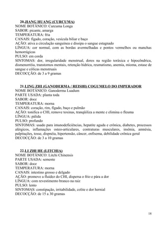 20.JIANG HUANG (CURCUMA)
NOME BOTÂNICO: Curcuma Longa
SABOR: picante, amarga
TEMPERATURA: fria
CANAIS: fígado, coração, vesícula biliar e baço
AÇÃO: ativa a circulação sanguínea e dissipa o sangue estagnado
LÍNGUA: cor normal, com as bordas avermelhadas e pontos vermelhos ou manchas
hemorrágicas
PULSO: em corda
SINTOMAS: dor, irregularidade menstrual, dores na região toráxica e hipocôndrica,
dismenorréia, transtornos mentais, retenção hídrica, reumatismo, anemia, mioma, estase de
sangue e cólicas menstruais
DECOCÇÃO: de 3 a 9 gramas
21.LING ZHI (GANODERMA / REISHI) COGUMELO DO IMPERADOR
NOME BOTÂNICO: Ganoderma Luadum
PARTE USADA: planta toda
SABOR: doce
TEMPERATURA: morna
CANAIS: coração, rim, fígado, baço e pulmão
AÇÃO: tonifica o CHI, remove toxinas, tranqüiliza a mente e elimina o fleuma
LÍNGUA: pálida
PULSO: profundo
SINTOMAS: usado para imunodeficiências, hepatite aguda e crônica, diabetes, processos
alérgicos, inflamações osteo-articulares, contraturas musculares, insônia, amnésia,
palpitações, tosse, dispnéia, hipertensão, câncer, enfisema, debilidade crônica geral
DECOCÇÃO: de 3 a 10 gramas
22.LI ZHI HE (LITCHIA)
NOME BOTÂNICO: Litchi Chinensis
PARTE USADA: semente
SABOR: doce
TEMPERATURA: morna
CANAIS: intestino grosso e delgado
AÇÃO: promove a fluidez do CHI, dispersa o frio e pára a dor
LÍNGUA: com revestimento branco na raiz
PULSO: lento
SINTOMAS: constipação, irritabilidade, colite e dor hernial
DECOCÇÃO: de 15 a 30 gramas
18
 