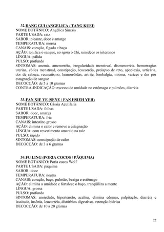 32.DANG GUI (ANGELICA / TANG KUEI)
NOME BOTÂNICO: Angélica Sinesis
PARTE USADA: raiz
SABOR: picante, doce e amargo
TEMPERATURA: morna
CANAIS: coração, fígado e baço
AÇÃO: tonifica o sangue, revigora o Chi, umedece os intestinos
LÍNGUA: pálida
PULSO: profundo
SINTOMAS: anemia, amenorréia, irregularidade menstrual, dismenorréia, hemorragias
uterina, cólica menstrual, constipação, leucorréia, prolapso de reto, apoplexia, urticária,
dor de cabeça, reumatismo, hemorróidas, artrite, lombalgia, mioma, varizes e dor por
estagnação de sangue
DECOCÇÃO: de 5 a 10 gramas
CONTRA-INDICAÇÃO: excesso de umidade no estômago e pulmões, diarréia
33.FAN XIE YE (SENE / FAN HSIEH YEH)
NOME BOTÂNICO: Cássia Acutifalia
PARTE USADA: folhas
SABOR: doce, amarga
TEMPERATURA: fria
CANAIS: intestino grosso
AÇÃO: elimina o calor e remove a estagnação
LÍNGUA: com revestimento amarelo na raiz
PULSO: rápido
SINTOMAS: constipação de calor
DECOCÇÃO: de 3 a 6 gramas
34.FU LING (PORIA COCOS / PÁQUIMA)
NOME BOTÂNICO: Poria cocos Wolf
PARTE USADA: páquima
SABOR: doce
TEMPERATURA: neutra
CANAIS: coração, baço, pulmão, bexiga e estômago
AÇÃO: elimina a umidade e fortalece o baço, tranqüiliza a mente
LÍNGUA: grossa
PULSO: profundo
SINTOMAS: ansiedade, hipertensão, acalma, elimina edemas, palpitação, diarréia e
lassitude, insônia, leucorréia, distúrbios digestivos, retenção hídrica
DECOCÇÃO: de 10 a 20 gramas
22
 