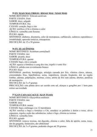 35.FU XIAO MAI (TRIGO / HSIAO MAI / XIAO MAI)
NOME BOTÂNICO: Triticum aestivum
PARTE USADA: fruto
SABOR: doce, salgado
TEMPERATURA: fria
CANAIS: coração, baço e rim
AÇÃO: tonifica o Chi e elimina o calor
LÍNGUA: vermelha com fissuras
PULSO: rápido
SINTOMAS: diabetes, disenteria, calor de menopausa, carbúnculo, sudorese espontânea e
irritabilidade, opressão torácica, osteoporose
DECOCÇÃO: de 15 a 30 gramas
36.FU ZI (ACÔNITO)
NOME BOTÂNICO: Aconitum carmichaeli
PARTE USADA: raiz
SABOR: picante, doce
TEMPERATURA: quente
CANAIS: baço, rim e coração
AÇÃO: aquece e fortalece o yang dos rins, expele o vento frio
LÍNGUA: pálida com revestimento branco
PULSO: fraco
SINTOMAS: paralisia, hemiplegia, artralgia causada por frio, vômitos claros, náusea,
extremidades frias, hiperhidrose, asma, impotência, micção freqüente, dor na região
lombar, edemas, palpitações, miomas, cistos, artrite de frio sem edema, abortos, paralisia
de motoqueiro
DECOCÇÃO: de 3 a 9 gramas
PRECAUÇÃO: esta planta deve ser cozida com sal, alcaçuz e gengibre por 1 hora para
retirar sua toxidade
37.GAN CAO (ALCAÇUZ / KAN TSAO)
NOME BOTÂNICO: Glycyrrhiza uralensis
PARTE USADA: raiz
SABOR: doce
TEMPERATURA: neutra
CANAIS: baço, estômago e os 12 meridianos
AÇÃO: tonifica o baço e fortalece o Chi, umedece os pulmões e detém a tosse, alivia
espasmos, regula a ação das substâncias, reduz o fogo, elimina as toxinas
LÍNGUA: vermelha forte
PULSO: agitado
SINTOMAS: remove toxinas, má digestão, elimina o calor, falta de apetite, asma, tosse,
dor de garganta, furúnculos, dor abdominal
DECOCÇÃO: de 3 a 9 gramas, podendo chegar até 30 gramas
23
 