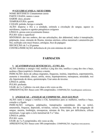 41.GUI ZHI (CANELA / KUEI CHIH)
NOME BOTÂNICO: Cinnamomun cassia
PARTE USADA: ramos e casca
SABOR: doce, picante
TEMPERATURA: quente
CANAIS: pulmão, bexiga e coração
AÇÃO: dispersa o frio e a umidade, estimula a circulação do sangue, aquece os
meridianos, expulsa os agentes patogênicos exógenos
LÍNGUA: grossa com revestimento branco
PULSO: lento e superficial
SINTOMAS: dor nos ombros, dor nas articulações, dor abdominal, induz à transpiração,
palpitação, tosse, retenção de fleuma, miomas uterinos, cólica menstrual e amenorréia por
frio, resfriado com muco branco, artralgias, bico de papagaio
DECOCÇÃO: de 3 a 10 gramas
CONTRA-INDICAÇÃO: deficiência de yin com sintomas de calor
FARMACOS
1. ACANTHOPANAX SENTICOCUS – CI WU JIA
AÇÃO: fortalece a energia vital, tonifica o jing dos rins, tonifica o yang dos rins e baço,
acalma o Shen (espírito) e fortalece a mente.
INDICAÇÃO: dores de cabeça migrantes, fraquezas, insônia, impotência, espermatorréia,
aumenta a imunidade, câncer, artrite, stress, hepatoprotetora, menopausa, ansiedade, wei
chi, hipertensão de idoso, quimioterapia. Usar antes do inverno.
LÍNGUA: pálida.
PULSO: profundo.
USAR: de 2 a 3 tabletes via oral, duas a três vezes ao dia.
APRESENTAÇÃO: frasco com 100 comprimidos. COMPOSIÇÂO: Acanthopanax senticocus.
2. ANGELICAE – ANGELICAE COMPOUND – DAN GUI PIAN
AÇÃO: nutre o sangue e tonifica o Chi, hematônico para as mulheres, tonifica o baço,
coração e o fígado.
INDICAÇÃO: vertigens, palpitações, transpirações espontâneas (dia ou noite),
amenorréia, fraqueza, depressão, revitaliza, varizes, hemorróidas, dor de estagnação de
sangue, anemia, lombalgia, enxaquecas, miomas de frio, tpm por deficiência, cólicas
menstruais. Logo após o ciclo menstrual de 5 a 7 dias.
LÍNGUA: pálida.
PULSO: vazio.
USAR: de 3 a 5 comprimidos, três vezes ao dia.
APRESENTAÇÃO: frasco com 100 comprimidos. COMPOSIÇÂO: Angelicae root,sacarose.
25
 