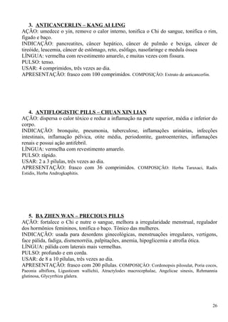 3. ANTICANCERLIN – KANG AI LING
AÇÃO: umedece o yin, remove o calor interno, tonifica o Chi do sangue, tonifica o rim,
fígado e baço.
INDICAÇÃO: pancreatites, câncer hepático, câncer de pulmão e bexiga, câncer de
tireóide, leucemia, câncer de estômago, reto, esôfago, nasofaringe e medula óssea
LÍNGUA: vermelha com revestimento amarelo, e muitas vezes com fissura.
PULSO: tenso.
USAR: 4 comprimidos, três vezes ao dia.
APRESENTAÇÃO: frasco com 100 comprimidos. COMPOSIÇÂO: Extrato de anticancerlin.
4. ANTIFLOGISTIC PILLS – CHUAN XIN LIAN
AÇÃO: dispersa o calor tóxico e reduz a inflamação na parte superior, média e inferior do
corpo.
INDICAÇÃO: bronquite, pneumonia, tuberculose, inflamações urinárias, infecções
intestinais, inflamação pélvica, otite média, periodontite, gastroenterites, inflamações
renais e possui ação antifebril.
LÍNGUA: vermelha com revestimento amarelo.
PULSO: rápido.
USAR: 2 a 3 pílulas, três vezes ao dia.
APRESENTAÇÃO: frasco com 36 comprimidos. COMPOSIÇÂO: Herba Taraxaci, Radix
Estidis, Herba Androgkaphitis.
5. BA ZHEN WAN – PRECIOUS PILLS
AÇÃO: fortalece o Chi e nutre o sangue, melhora a irregularidade menstrual, regulador
dos hormônios femininos, tonifica o baço. Tônico das mulheres.
INDICAÇÃO: usada para desordens ginecológicas, menstruações irregulares, vertigens,
face pálida, fadiga, dismenorréia, palpitações, anemia, hipoglicemia e atrofia ótica.
LÍNGUA: pálida com laterais mais vermelhas.
PULSO: profundo e em corda.
USAR: de 8 a 10 pílulas, três vezes ao dia.
APRESENTAÇÃO: frasco com 200 pílulas. COMPOSIÇÂO: Cordonopsis pilosulat, Poria cocos,
Paeonia albiflora, Ligusticum wallichii, Atractylodes macrocephalae, Angelicae sinesis, Rehmannia
glutinosa, Glycyrrhiza glalera.
26
 