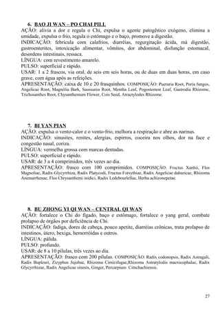 6. BAO JI WAN – PO CHAI PILL
AÇÃO: alivia a dor e regula o Chi, expulsa o agente patogênico exógeno, elimina a
umidade, expulsa o frio, regula o estômago e o baço, promove a digestão.
INDICAÇÃO: febrícula com calafrios, diarréias, regurgitação ácida, má digestão,
gastroenterites, intoxicação alimentar, vômitos, dor abdominal, disfunção estomacal,
desordens intestinais, ressaca.
LÍNGUA: com revestimento amarelo.
PULSO: superficial e rápido.
USAR: 1 a 2 frascos, via oral, de seis em seis horas, ou de duas em duas horas, em caso
grave, com água após as refeições.
APRESENTAÇÃO: caixa de 10 e 20 frasquinhos. COMPOSIÇÂO: Pueraria Root, Poria fungos,
Angelicae Root, Magnólia Bark, Saussurea Root, Mentha Leaf, Pogostemon Leaf, Gastrodia Rhizome,
Trichosanthes Root, Chysanthemum Flower, Cois Seed, Atractylodes Rhizome.
7. BI YAN PIAN
AÇÃO: expulsa o vento-calor e o vento-frio, melhora a respiração e abre as narinas.
INDICAÇÃO: sinusites, renites, alergias, espirros, coceira nos olhos, dor na face e
congestão nasal, coriza.
LÍNGUA: vermelha grossa com marcas dentadas.
PULSO: superficial e rápido.
USAR: de 3 a 4 comprimidos, três vezes ao dia.
APRESENTAÇÃO: frasco com 100 comprimidos. COMPOSIÇÂO: Fructus Xanhii, Flos
Magnoliae, Radix Glycyrrhiza, Radix Platycodi, Fructus Forsythiae, Radix Angelicae dahuricae, Rhizoma
Anemarrhenae, Flos Chrysanthemi inidici, Radix Ledebourlellae, Herba achizonepetae.
8. BU ZHONG YI QI WAN – CENTRAL QI WAN
AÇÃO: fortalece o Chi do fígado, baço e estômago, fortalece o yang geral, combate
prolapso de órgãos por deficiência de Chi.
INDICAÇÃO: fadiga, dores de cabeça, pouco apetite, diarréias crônicas, trata prolapso de
intestinos, útero, bexiga, hemorróidas e outros.
LÍNGUA: pálida.
PULSO: profundo.
USAR: de 8 a 10 pílulas, três vezes ao dia.
APRESENTAÇÃO: frasco com 200 pílulas. COMPOSIÇÂO: Radix codonopsis, Radix Astragali,
Radix Bupleuri, Zizyphus Jujubae, Rhizoma Cimicifugae,Rhizoma Astratylodis macrocephalae, Radix
Glycyrrhizae, Radix Angelicae sinesis, Ginger, Percarpium Citnchachiensis.
27
 