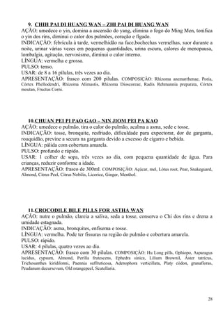 9. CHIH PAI DI HUANG WAN – ZHI PAI DI HUANG WAN
AÇÃO: umedece o yin, domina a ascensão do yang, elimina o fogo do Ming Men, tonifica
o yin dos rins, diminui o calor dos pulmões, coração e fígado.
INDICAÇÃO: febrícula à tarde, vermelhidão na face,bochechas vermelhas, suor durante a
noite, urinar várias vezes em pequenas quantidades, urina escura, calores de menopausa,
lombalgia, agitação, nervosismo, diminui o calor interno.
LÍNGUA: vermelha e grossa.
PULSO: tenso.
USAR: de 8 a 16 pílulas, três vezes ao dia.
APRESENTAÇÃO: frasco com 200 pílulas. COMPOSIÇÂO: Rhizoma anemarrhenae, Poria,
Córtex Phellodendri, Rhizoma Alimastis, Rhizoma Dioscoreae, Radix Rehmannia preparata, Córtex
moutan, Fructus Corni.
10.CHUAN PEI PI PAO GAO – NIN JIOM PEI PA KAO
AÇÃO: umedece o pulmão, tira o calor do pulmão, acalma a asma, sede e tosse.
INDICAÇÃO: tosse, bronquite, resfriado, dificuldade para expectorar, dor de garganta,
rouquidão, previne a secura na garganta devido a excesso de cigarro e bebida.
LÍNGUA: pálida com cobertura amarela.
PULSO: profundo e rápido.
USAR: 1 colher de sopa, três vezes ao dia, com pequena quantidade de água. Para
crianças, reduzir conforme a idade.
APRESENTAÇÃO: frasco de 300ml. COMPOSIÇÂO: Açúcar, mel, Lótus root, Pear, Snakeguard,
Almond, Citrus Peel, Citrus Nobilis, Licorice, Ginger, Menthol.
11.CROCODILE BILE PILLS FOR ASTHA WAN
AÇÃO: nutre o pulmão, clareia a saliva, seda a tosse, conserva o Chi dos rins e drena a
umidade estagnada.
INDICAÇÃO: asma, bronquites, enfisema e tosse.
LÍNGUA: vermelha. Pode ter fissuras na região do pulmão e cobertura amarela.
PULSO: rápido.
USAR: 4 pílulas, quatro vezes ao dia.
APRESENTAÇÃO: frasco com 30 pílulas. COMPOSIÇÂO: Hu Long pills, Ophiopo, Asparagus
lucidus, cypsum, Almond, Perilla frutescens, Ephedra sinica, Lilium Brownil, Áster tatricus,
Trichosanthes kiridilonni, Paennia suffruticosa, Adenophora verticillata, Platy códon, granafloras,
Peudanum decursevum, Old orangepeel, Scutellaria.
28
 