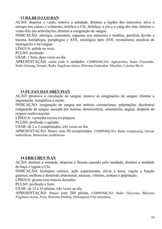 12.DA HUO LUO DAN
AÇÃO: dispersa o vento, remove a umidade, diminui a rigidez dos músculos, ativa a
energia nos canais e colaterais, tonifica o Chi, fortalece o yin e o yang dos rins, diminui o
vento-frio nas articulações, diminui a estagnação de sangue.
INDICAÇÃO: artralgia, contratura, espasmo nos músculos e tendões, paralisia devido a
trauma, hemiplegia, paraplegias e AVE, neuralgias após AVE, reumatismo, paralisia de
motoqueiro e nevralgias.
LÍNGUA: pálida ou roxa.
PULSO: profundo.
USAR: 1 bola, duas vezes ao dia.
APRESENTAÇÃO: caixa com 6 unidades. COMPOSIÇÂO: Agkistrodon, Radix Clematidis,
Radix Ginseng, Scorpio, Radix Angelicae sinesis, Rhizoma Gastrodiae, Moschus, Calculus Bovis.
13.FU FAN DAN SHEN PIAN
AÇÃO: promove a circulação do sangue, remove as estagnações de sangue, elimina a
inquietação, tranqüiliza a mente.
INDICAÇÃO: estagnação de sangue nas artérias coronarianas, palpitações, desobstrui
estagnação de sangue causada por trauma, dismenorréia, amenorréia, angina, dispnéia de
origem cardiovascular.
LÍNGUA: vermelha escura ou púrpura.
PULSO: profundo e agitado.
USAR: de 2 a 3 comprimidos, três vezes ao dia.
APRESENTAÇÃO: frasco com 50 comprimidos. COMPOSIÇÂO: Radix notoginseng, Salviae
multirrhizae, Borneolum syntheticum.
14.ERH CHEN WAN
AÇÃO: diminui a umidade, dispersa o fleuma causado pela umidade, diminui a umidade
do baço e regula o Chi.
INDICAÇÃO: bronquite crônica, ação expectorante, alivia a tosse, regula a função
gástrica, melhora a distensão abdominal, náuseas, vômitos, tontura e palpitação.
LÍNGUA: grossa com marcas dentadas.
PULSO: profundo e forte.
USAR: de 12 a 16 pílulas, três vezes ao dia.
APRESENTAÇÃO: frasco com 200 pílulas. COMPOSIÇÂO: Radix Glycyrrae, Rhizoma
Zingiberis recens, Poria, Rhizoma Pinilliae, Pericarpium Citri reticulatae.
29
 