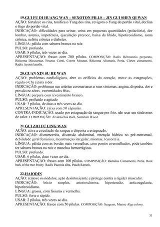 19.GUI FU DI HUANG WAN – SEXOTON PILLS – JIN GUI SHEN QI WAN
AÇÃO: fortalece os rins, tonifica o Yang dos rins, revigora o Yang do portão vital, declina
o fogo do portão vital.
INDICAÇÃO: dificuldades para urinar, urina em pequenas quantidades (polaciúria), dor
lombar, astenia, impotência, ejaculação precoce, baixa da libido, hipotireoidismo, asma
crônica, nefrite crônica e diabetes.
LÍNGUA: pálida com saburra branca na raiz.
PULSO: profundo.
USAR: 8 pílulas, três vezes ao dia.
APRESENTAÇÃO: frasco com 200 pílulas. COMPOSIÇÂO: Radix Rehmannia preparata,
Rhizoma Dioscoreae, Fructus Corni, Coretx Moutan, Rhizoma Alismatis, Poria, Córtex cinnamomi,
Radix Aconit laterlis.
20.GUAN XIN SU HE WAN
AÇÃO: problemas cardiológicos, abre os orifícios do coração, move as estagnações,
regula o Chi e pára a dor.
INDICAÇÃO: problemas nas artérias coronarianas e seus sintomas, angina, dispnéia, dor e
pressão no tórax, extremidades frias.
LÍNGUA: púrpura com revestimento branco.
PULSO: profundo e agitado
USAR: 3 pílulas, de duas a três vezes ao dia.
APRESENTAÇÃO: caixa com 50 cápsulas.
CONTRA-INDICAÇÃO: usado por estagnação de sangue por frio, não usar em síndromes
de calor. COMPOSIÇÂO: Aristolochia Root, Santalum Wood.
21.GUI ZHI FU LING WAN
AÇÃO: ativa a circulação de sangue e dispersa a estagnação.
INDICAÇÃO: dismenorréia, distensão abdominal, retenção hídrica no pré-menstrual,
debilidade geral feminina, menstruação irregular, miomas, leucorréia.
LÍNGUA: pálida com as bordas mais vermelhas, com pontos avermelhados, pode também
ter saburra branca na raiz e manchas hemorrágicas.
PULSO: profundo.
USAR: 6 pílulas, duas vezes ao dia.
APRESENTAÇÃO: frasco com 100 pílulas. COMPOSIÇÂO: Ramulus Cinnamomi, Poria, Root
bark of the tree Peony Radix Paeonia alba, Peach Kemels.
22.HAIODIN
AÇÃO: remove os nódulos, ação desintoxicante e protege contra a rigidez muscular.
INDICAÇÃO: bócio simples, arteriosclerose, hipertensão, anticoagulante,
hipotireoidismo.
LÍNGUA: grossa, com fissuras e vermelha.
PULSO: forte e rápido.
USAR: 2 pílulas, três vezes ao dia.
APRESENTAÇÃO: frasco com 50 pílulas. COMPOSIÇÂO: Seagrass, Marine Alga colony.
31
 