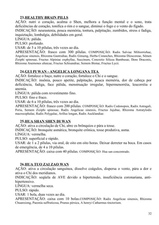 23.HEALTHY BRAIN PILLS
AÇÃO: nutri o coração, acalma o Shen, melhora a função mental e o sono, trata
deficiências de coração, tonifica o rim e o sangue, diminui o fogo e o vento do fígado.
INDICAÇÃO: neurastenia, pouca memória, tontura, palpitação, zumbidos, stress e fadiga,
inquietação, lombalgia, debilidades em geral.
LÍNGUA: pálida.
PULSO: profundo.
USAR: de 5 a 10 pílulas, três vezes ao dia.
APRESENTAÇÃO: frasco com 300 pílulas. COMPOSIÇÂO: Radix Salviae Miltiorrizhae,
Angelicae sinensis, Rhizoma Gastrodiae, Radix Ginseng, Herba Cistanches, Rhizoma Dioscoreae, Sêmen
Ziziphi spinosae, Fructus Alpiniae oxphyllae, Succinum, Concretio Silicea Bambusae, Dens Draconis,
Rhizoma Anemones altaicae, Fructus Schisandrae, Semem Biotae, Fructus Lycii.
24.GUI PI WAN - ANGELICA LONGANA TEA
AÇÃO: fortalece o baço, nutre o coração, fortalece o Chi e o sangue.
INDICAÇÃO: insônia, pouco apetite, palpitação, pouca memória, dor de cabeça por
deficiência, fadiga, face pálida, menstruação irregular, hipermenorréia, leucorréia e
anemia.
LÍNGUA: pálida com revestimento fino.
PULSO: fino e fraco.
USAR: de 6 a 10 pílulas, três vezes ao dia.
APRESENTAÇÃO: frasco com 200 pílulas. COMPOSIÇÂO: Radix Codonopsis, Radix Astragali,
Poria, Semem Ziziphi spinosae, Radix Angelicae sinensis, Fructus Jujubae, Rhizoma Astratylodis
macrocephalae, Radix Polygalae, Arillus longan, Radix Aucklandiae.
25.HUA SHAN SHEN DI WAN
AÇÃO: ativa a circulação de Chi, abre os brônquios e pára a tosse.
INDICAÇÃO: bronquite asmática, bronquite crônica, tosse produtiva, asma.
LÍNGUA: vermelha.
PULSO: superficial e rápido.
USAR: de 1 a 2 pílulas, via oral, de oito em oito horas. Deixar derreter na boca. Em casos
de emergência, de 4 a 10 pílulas.
APRESENTAÇÃO: caixa com 40 pílulas. COMPOSIÇÂO: Hua san concentrado.
26.HUA TUO ZAI ZAO WAN
AÇÃO: ativa a circulação sanguínea, dissolve coágulos, dispersa o vento, pára a dor e
ativa o Chi dos meridianos.
INDICAÇÃO: seqüela de AVE devido a hipertensão, insuficiência coronariana, anti-
hipertensivo.
LÍNGUA: vermelha seca.
PULSO: rápido.
USAR: 1 bola, duas vezes ao dia.
APRESENTAÇÃO: caixa com 10 bolas.COMPOSIÇÂO: Radix Angelicae sinensis, Rhizoma
Chuanxiong, Paeonia suffruticosa, Prunus pérsica, A henryi Catharmus tinctorium.
32
 