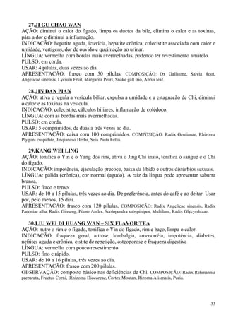 27.JI GU CHAO WAN
AÇÃO: diminui o calor do fígado, limpa os ductos da bile, elimina o calor e as toxinas,
pára a dor e diminui a inflamação.
INDICAÇÃO: hepatite aguda, icterícia, hepatite crônica, colecistite associada com calor e
umidade, vertigens, dor de ouvido e queimação ao urinar.
LÍNGUA: vermelha com bordas mais avermelhadas, podendo ter revestimento amarelo.
PULSO: em corda.
USAR: 4 pílulas, duas vezes ao dia.
APRESENTAÇÃO: frasco com 50 pílulas. COMPOSIÇÂO: Ox Gallstone, Salvia Root,
Angelicae sinensis, Lycium Fruit, Margarita Pearl, Snake gall trio, Abrus leaf.
28.JIN DAN PIAN
AÇÃO: ativa e regula a vesícula biliar, expulsa a umidade e a estagnação de Chi, diminui
o calor e as toxinas na vesícula.
INDICAÇÃO: colecistite, cálculos biliares, inflamação de colédoco.
LÍNGUA: com as bordas mais avermelhadas.
PULSO: em corda.
USAR: 5 comprimidos, de duas a três vezes ao dia.
APRESENTAÇÃO: caixa com 100 comprimidos. COMPOSIÇÂO: Radix Gentianae, Rhizoma
Plygoni cuspidate, Jinqiancao Herba, Suis Pasta Fellis.
29.KANG WEI LING
AÇÃO: tonifica o Yin e o Yang dos rins, ativa o Jing Chi inato, tonifica o sangue e o Chi
do fígado.
INDICAÇÃO: impotência, ejaculação precoce, baixa da libido e outros distúrbios sexuais.
LÍNGUA: pálida (crônica), cor normal (agudo). A raiz da língua pode apresentar saburra
branca.
PULSO: fraco e tenso.
USAR: de 10 a 15 pílulas, três vezes ao dia. De preferência, antes do café e ao deitar. Usar
por, pelo menos, 15 dias.
APRESENTAÇÃO: frasco com 120 pílulas. COMPOSIÇÂO: Radix Angelicae sinensis, Radix
Paeoniae alba, Radix Ginseng, Pilose Antler, Scolopendra subspinipes, Multilans, Radix Glycyrrhizae.
30.LIU WEI DI HUANG WAN – SIX FLAVOR TEA
AÇÃO: nutre o rim e o fígado, tonifica o Yin do fígado, rim e baço, limpa o calor.
INDICAÇÃO: fraqueza geral, artrose, lombalgia, amenorréia, impotência, diabetes,
nefrites aguda e crônica, cistite de repetição, osteoporose e fraqueza digestiva
LÍNGUA: vermelha com pouco revestimento.
PULSO: fino e rápido.
USAR: de 10 a 16 pílulas, três vezes ao dia.
APRESENTAÇÃO: frasco com 200 pílulas.
OBSERVAÇÃO: composto básico nas deficiências de Chi. COMPOSIÇÂO: Radix Rehmannia
preparata, Fructus Corni, ,Rhizoma Diocoreae, Cortex Moutan, Rizoma Alismatis, Poria.
33
 