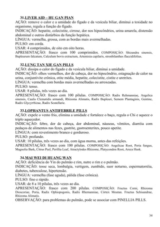 31.LIVER AID – HU GAN PIAN
AÇÃO: remove o calor e a umidade do fígado e da vesícula biliar, diminui a toxidade no
organismo, regula a função do fígado.
INDICAÇÃO: hepatite, colecistite, cirrose, dor nos hipocôndrios, urina amarela, distensão
abdominal e outros distúrbios da função hepática.
LÍNGUA: vermelha, grossa, com as bordas mais avermelhadas.
PULSO: em corda.
USAR: 4 comprimidos, de oito em oito horas.
APRESENTAÇÃO: frasco com 100 comprimidos. COMPOSIÇÂO: Shizandra sinensis,
Bupleurum falcatum, Calculum bovis extractum, Artemisia capilaris, stronbilanthes flaccidifolius.
32.LUNG TAN XIE GAN PILLS
AÇÃO: dissipa o calor do fígado e da vesícula biliar, diminui a umidade.
INDICAÇÃO: olhos vermelhos, dor de cabeça, dor no hipocôndrio, estagnação de calor na
urina, conjuntivite crônica, otite média, hepatite, colecistite, cistite e uretrites.
LÍNGUA: vermelha com bordas mais avermelhadas ou arroxeadas.
PULSO: tenso.
USAR: 8 pílulas, três vezes ao dia.
APRESENTAÇÃO: frasco com 100 pílulas. COMPOSIÇÂO: Radix Rehmanniae, Angelica
sinensis, Caulis Clematidis armandi, Rhizoma Alimatis, Radix Bupleuri, Semem Plantaginis, Gentine,
Radix Glycyrrhizae, Radix Scutellarie.
33.LOPHANTUS ANTIFEBRILE PILLS
AÇÃO: expele o vento frio, elimina a umidade e fortalece o baço, regula o Chi e aquece o
triplo aquecedor.
INDICAÇÃO: febre, dor de cabeça, dor abdominal, náuseas, vômitos, diarréia com
pedaços de alimentos nas fezes, gastrite, gastroenterites, pouco apetite.
LÍNGUA: com revestimento branco e gorduroso.
PULSO: profundo.
USAR: 10 pílulas, três vezes ao dia, com água morna, antes das refeições.
APRESENTAÇÃO: frasco com 100 pílulas. COMPOSIÇÂO: Angelicae Root, Poria fungus,
Magnolia Bark, Citrus Peel, Perillia Leaf, Atractylodes Rhizome, Platycondon Root, Areca Husk.
34.MAI WEI DI HUANG WAN
AÇÃO: deficiência do Yin do pulmão e rim, nutre o rim e o pulmão.
INDICAÇÃO: tosse seca, lombalgia, vertigem, zumbido, suor noturno, espermatorréia,
diabetes, tuberculose, hipertensão.
LÍNGUA: vermelha (fase aguda), pálida (fase crônica).
PULSO: fino e rápido.
USAR: de 8 a 10 pílulas, três vezes ao dia.
APRESENTAÇÃO: frasco com 200 pílulas. COMPOSIÇÂO: Fructus Corni, Rhizoma
Dioscoriae, Poria, Radix Ophiopogonis, Radix Rhemanniae, Córtex Moutan. Fructus Schisandrae,
Rhizoma Alimatis.
OBSERVAÇÃO: para problemas do pulmão, pode se associar com PINELLIA PILLS.
34
 