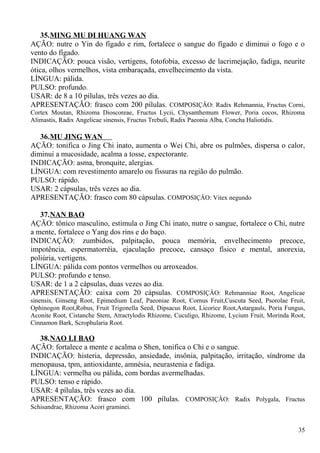 35.MING MU DI HUANG WAN
AÇÃO: nutre o Yin do fígado e rim, fortalece o sangue do fígado e diminui o fogo e o
vento do fígado.
INDICAÇÃO: pouca visão, vertigens, fotofobia, excesso de lacrimejação, fadiga, neurite
ótica, olhos vermelhos, vista embaraçada, envelhecimento da vista.
LÍNGUA: pálida.
PULSO: profundo.
USAR: de 8 a 10 pílulas, três vezes ao dia.
APRESENTAÇÃO: frasco com 200 pílulas. COMPOSIÇÂO: Radix Rehmannia, Fructus Corni,
Cortex Moutan, Rhizoma Dioscoreae, Fructus Lycii, Chysanthemum Flower, Poria cocos, Rhizoma
Alimastis, Radix Angelicae sinensis, Fructus Trebuli, Radix Paeonia Alba, Concha Haliotidis.
36.MU JING WAN
AÇÃO: tonifica o Jing Chi inato, aumenta o Wei Chi, abre os pulmões, dispersa o calor,
diminui a mucosidade, acalma a tosse, expectorante.
INDICAÇÃO: asma, bronquite, alergias.
LÍNGUA: com revestimento amarelo ou fissuras na região do pulmão.
PULSO: rápido.
USAR: 2 cápsulas, três vezes ao dia.
APRESENTAÇÃO: frasco com 80 cápsulas. COMPOSIÇÂO: Vitex negundo
37.NAN BAO
AÇÃO: tônico masculino, estimula o Jing Chi inato, nutre o sangue, fortalece o Chi, nutre
a mente, fortalece o Yang dos rins e do baço.
INDICAÇÃO: zumbidos, palpitação, pouca memória, envelhecimento precoce,
impotência, espermatorréia, ejaculação precoce, cansaço físico e mental, anorexia,
poliúria, vertigens.
LÍNGUA: pálida com pontos vermelhos ou arroxeados.
PULSO: profundo e tenso.
USAR: de 1 a 2 cápsulas, duas vezes ao dia.
APRESENTAÇÃO: caixa com 20 cápsulas. COMPOSIÇÂO: Rehmanniae Root, Angelicae
sinensis, Ginseng Root, Epimedium Leaf, Paeoniae Root, Cornus Fruit,Cuscuta Seed, Psorolae Fruit,
Ophinogon Root,Robus, Fruit Trigonella Seed, Dipsacus Root, Licorice Root,Astargauls, Poria Fungus,
Aconite Root, Cistanche Stem, Atractylodis Rhizome, Cuculigo, Rhizome, Lycium Fruit, Morinda Root,
Cinnamon Bark, Scrophularia Root.
38.NAO LI BAO
AÇÃO: fortalece a mente e acalma o Shen, tonifica o Chi e o sangue.
INDICAÇÃO: histeria, depressão, ansiedade, insônia, palpitação, irritação, síndrome da
menopausa, tpm, antioxidante, amnésia, neurastenia e fadiga.
LÍNGUA: vermelha ou pálida, com bordas avermelhadas.
PULSO: tenso e rápido.
USAR: 4 pílulas, três vezes ao dia.
APRESENTAÇÃO: frasco com 100 pílulas. COMPOSIÇÂO: Radix Polygala, Fructus
Schisandrae, Rhizoma Acori graminei.
35
 