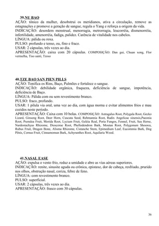 39.NU BAO
AÇÃO: tônico da mulher, desobstrui os meridianos, ativa a circulação, remove as
estagnações e promove a geração de sangue, regula o Yang e reforça a origem da vida.
INDICAÇÃO: desordem menstrual, menorragia, metrorragia, leucorréia, dismenorréia,
infertilidade, amenorréia, fadiga, palidez. Carência de vitalidade nos cabelos.
LÍNGUA: pálida ou roxa.
PULSO: profundo e tenso, ou, fino e fraco.
USAR: 2 cápsulas, três vezes ao dia.
APRESENTAÇÃO: caixa com 20 cápsulas. COMPOSIÇÂO: Dan gui, Chuan xong, Flor
vermelha, Tiso santi, Tzoso
40.TZE BAO SAN PIEN PILLS
AÇÃO: Tonifica os Rins, Baço, Pulmões e fortalece o sangue.
INDICAÇÃO: debilidade orgânica, fraqueza, deficiência de sangue, impotência,
deficiência de Baço.
LÍNGUA: Pálida com ou sem revestimento branco.
PULSO: fraco, profundo.
USAR: 1 pilula via oral, uma vez ao dia, com água morna e evitar alimentos frios e mau
cozidos neste período.
APRESENTAÇÃO: Caixa com 10 bolas. COMPOSIÇÂO: Astragalus Root, Polygala Root, Gecko
Lizard, Ginseng Root, Deer Horn, Cuscuta Seed, Rehmannia Root, Radix Angelicae sinensis,Paeonia
Root, Psoralea Fruit, Morida Root, Lycium Fruit, Geléia Real, Poria Fungos, Fennel, Fruit, Sea Horse,
Nardostachyas Rhizome, Dioscorae Root, Phellodendron Bark, Moutan Root, Polygonum Shouwu,
Rubus Fruit, Dragon Bone, Alisma Rhizome, Cistanche Stem, Epimedium Leaf, Eucommia Bark, Dog
Pênis, Cornus Fruit, Cinnamomun Bark, Achyranthes Root, Aquilaria Wood.
41.NASAL EASE
AÇÃO: expulsa o vento frio, reduz a umidade e abre as vias aéreas superiores.
INDICAÇÃO: renite, sinusite aguda ou crônica, epistaxe, dor de cabeça, resfriado, prurido
nos olhos, obstrução nasal, coriza, febre de feno.
LÍNGUA: com revestimento branco.
PULSO: superficial.
USAR: 2 cápsulas, três vezes ao dia.
APRESENTAÇÃO: frasco com 30 cápsulas.
36
 