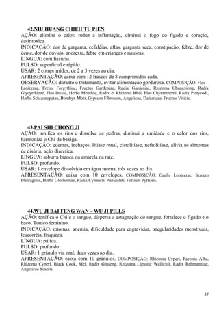 42.NIU HUANG CHIEH TU PIEN
AÇÃO: elimina o calor, reduz a inflamação, diminui o fogo do fígado e coração,
desintoxica.
INDICAÇÃO: dor de garganta, cefaléias, aftas, garganta seca, constipação, febre, dor de
dente, dor de ouvido, anorexia, febre em crianças e náuseas.
LÍNGUA: com fissuras.
PULSO: superficial e rápido.
USAR: 2 comprimidos, de 2 a 3 vezes ao dia.
APRESENTAÇÃO: caixa com 12 frascos de 8 comprimidos cada.
OBSERVAÇÃO: durante o tratamento, evitar alimentação gordurosa. COMPOSIÇÂO: Flos
Lanicerae, Frctus Forgythiae, Fructus Gardeniae, Radix Gardeniai, Rhizoma Chuanxiong, Radix
Glycyrrhizae, Flos Inulae, Herba Menthae, Radix et Rhizoma Rhei, Flos Chysanthemi, Radix Platycodi,
Herba Schizonepetae, Bombyx Mori, Gypsum Fibrosum, Angelicae, Dahuricae, Fructus Viticis.
43.PAI SHI CHONG JI
AÇÃO: tonifica os rins e dissolve as pedras, diminui a umidade e o calor dos rins,
harmoniza o Chi da bexiga.
INDICAÇÃO: edemas, inchaços, litíase renal, cistolitíase, nefrolitíase, alivia os sintomas
de disúria, ação diurética.
LÍNGUA: saburra branca ou amarela na raiz.
PULSO: profundo.
USAR: 1 envelope dissolvido em água morna, três vezes ao dia.
APRESENTAÇÃO: caixa com 10 envelopes. COMPOSIÇÂO: Caulis Lonicerae, Semem
Plantaginis, Herba Glechomae, Radix Cynanchi Paniculati, Follium Pyrrosis.
44.WU JI BAI FENG WAN – WU JI PILLS
AÇÃO: tonifica o Chi e o sangue, dispersa a estagnação de sangue, fortalece o fígado e o
baço, Tonico feminino.
INDICAÇÃO: miomas, anemia, dificuldade para engravidar, irregularidades menstruais,
leucorréia, fraqueza.
LÍNGUA: pálida.
PULSO: profundo.
USAR: 1 grânulo via oral, duas vezes ao dia.
APRESENTAÇÃO: caixa com 10 grânulos. COMPOSIÇÂO: Rhizoma Cyperi, Paeonia Alba,
Rhizoma Cyperi, Black Cook, Mel, Radix Ginseng, Rhizoma Ligustic Wallichii, Radix Rehmanniae,
Angelicae Sinesis.
37
 