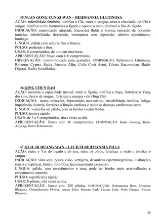 45.NUAN GONG YUN ZI WAN – REHMANNIA GLUTINOSA
AÇÃO: infertilidade feminina, tonifica o Chi, nutre o sangue, ativa a circulação de Chi e
sangue, tonifica o rim, harmoniza o fígado e aquece o útero, diminui o frio do fígado.
INDICAÇÃO: menstruação atrasada, leucorréia fluída e branca, sensação de opressão
toráxica, irritabilidade, depressão, menopausa com depressão, abortos espontâneos,
lumbago.
LÍNGUA: pálida com saburra fina e branca.
PULSO: profundo e fino.
USAR: 8 comprimidos, de oito em oito horas.
APRESENTAÇÃO: frasco com 100 comprimidos.
OBSREVAÇÃO: contra-indicado para gestantes. COMPOSIÇÂO: Rehmannia Glutinosa,
Rhizoma Cyperi, Radix Paeonia Alba, Colla Corii Asini, Córtex Eucommiae, Radix
Dipsasi, Radix Scutellariae.
46.QING CHUN BAO
AÇÃO: aumenta a capacidade mental, nutre o fígado, tonifica o baço, fortalece o Yang
dos rins, tônico de sangue, fortalece a energia vital (Jing Chi).
INDICAÇÃO: stress, infecções, hipertensão, nervosismo, irritabilidade, insônia, fadiga,
impotência, histeria, fortalece a função cardíaca e reduz as doenças cardiovasculares.
LÍNGUA: vermelha ou pálida, com as bordas avermelhadas.
PULSO: tenso e rápido.
USAR: de 3 a 5 comprimidos, duas vezes ao dia.
APRESENTAÇÃO: frasco com 80 comprimidos. COMPOSIÇÂO: Radix Ginseng, Radix
Asparagi, Radix Rehmanniae.
47.QI JU DI HUANG WAN – LYCIUM REHMANNIA PILLS
AÇÃO: nutre o Yin do fígado e do rim, nutre os olhos, fortalece a visão e tonifica o
sangue.
INDICAÇÃO: vista seca, pouca visão, vertigens, desordens espermatogênicas, disfunções
renais e hepáticas, tônico, fotofobia, lacrimejamento excessivo.
LÍNGUA: pálida, sem revestimentos e seca, pode ter bordas mais avermelhadas e
revestimento amarelo.
PULSO: superficial e rápido.
USAR: 8 pílulas, três vezes ao dia.
APRESENTAÇÃO: frasco com 200 pílulas. COMPOSIÇÂO: Rehmanniae Root, Discorea
Rhizoma, Chisanthemum Flower, cornus Fruit, Moutan Bark, Licium Fruit, Poria Fungus, Alisma
Rhizome.
38
 