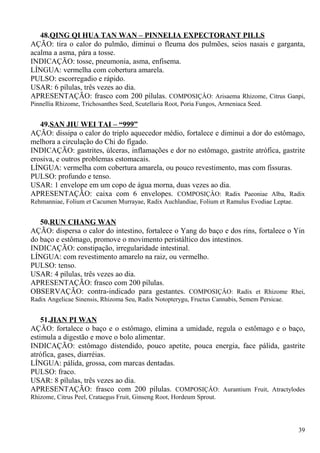 48.QING QI HUA TAN WAN – PINNELIA EXPECTORANT PILLS
AÇÃO: tira o calor do pulmão, diminui o fleuma dos pulmões, seios nasais e garganta,
acalma a asma, pára a tosse.
INDICAÇÃO: tosse, pneumonia, asma, enfisema.
LÍNGUA: vermelha com cobertura amarela.
PULSO: escorregadio e rápido.
USAR: 6 pílulas, três vezes ao dia.
APRESENTAÇÃO: frasco com 200 pílulas. COMPOSIÇÂO: Arisaema Rhizome, Citrus Ganpi,
Pinnellia Rhizome, Trichosanthes Seed, Scutellaria Root, Poria Fungos, Armeniaca Seed.
49.SAN JIU WEI TAI – “999”
AÇÃO: dissipa o calor do triplo aquecedor médio, fortalece e diminui a dor do estômago,
melhora a circulação do Chi do fígado.
INDICAÇÃO: gastrites, úlceras, inflamações e dor no estômago, gastrite atrófica, gastrite
erosiva, e outros problemas estomacais.
LÍNGUA: vermelha com cobertura amarela, ou pouco revestimento, mas com fissuras.
PULSO: profundo e tenso.
USAR: 1 envelope em um copo de água morna, duas vezes ao dia.
APRESENTAÇÃO: caixa com 6 envelopes. COMPOSIÇÂO: Radix Paeoniae Alba, Radix
Rehmanniae, Folium et Cacumen Murrayae, Radix Auchlandiae, Folium et Ramulus Evodiae Leptae.
50.RUN CHANG WAN
AÇÃO: dispersa o calor do intestino, fortalece o Yang do baço e dos rins, fortalece o Yin
do baço e estômago, promove o movimento peristáltico dos intestinos.
INDICAÇÃO: constipação, irregularidade intestinal.
LÍNGUA: com revestimento amarelo na raiz, ou vermelho.
PULSO: tenso.
USAR: 4 pílulas, três vezes ao dia.
APRESENTAÇÃO: frasco com 200 pílulas.
OBSERVAÇÃO: contra-indicado para gestantes. COMPOSIÇÂO: Radix et Rhizome Rhei,
Radix Angelicae Sinensis, Rhizoma Seu, Radix Notopterygu, Fructus Cannabis, Semem Persicae.
51.JIAN PI WAN
AÇÃO: fortalece o baço e o estômago, elimina a umidade, regula o estômago e o baço,
estimula a digestão e move o bolo alimentar.
INDICAÇÃO: estômago distendido, pouco apetite, pouca energia, face pálida, gastrite
atrófica, gases, diarréias.
LÍNGUA: pálida, grossa, com marcas dentadas.
PULSO: fraco.
USAR: 8 pílulas, três vezes ao dia.
APRESENTAÇÃO: frasco com 200 pílulas. COMPOSIÇÂO: Aurantium Fruit, Atractylodes
Rhizome, Citrus Peel, Crataegus Fruit, Ginseng Root, Hordeum Sprout.
39
 