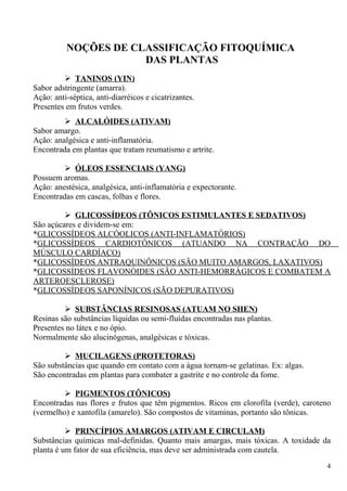 NOÇÕES DE CLASSIFICAÇÃO FITOQUÍMICA
DAS PLANTAS
 TANINOS (YIN)
Sabor adstringente (amarra).
Ação: anti-séptica, anti-diarréicos e cicatrizantes.
Presentes em frutos verdes.
 ALCALÓIDES (ATIVAM)
Sabor amargo.
Ação: analgésica e anti-inflamatória.
Encontrada em plantas que tratam reumatismo e artrite.
 ÓLEOS ESSENCIAIS (YANG)
Possuem aromas.
Ação: anestésica, analgésica, anti-inflamatória e expectorante.
Encontradas em cascas, folhas e flores.
 GLICOSSÍDEOS (TÔNICOS ESTIMULANTES E SEDATIVOS)
São açúcares e dividem-se em:
*GLICOSSÍDEOS ALCÓOLICOS (ANTI-INFLAMATÓRIOS)
*GLICOSSÍDEOS CARDIOTÔNICOS (ATUANDO NA CONTRAÇÃO DO
MÚSCULO CARDÍACO)
*GLICOSSÍDEOS ANTRAQUINÔNICOS (SÃO MUITO AMARGOS, LAXATIVOS)
*GLICOSSÍDEOS FLAVONÓIDES (SÃO ANTI-HEMORRÁGICOS E COMBATEM A
ARTEROESCLEROSE)
*GLICOSSÍDEOS SAPONÍNICOS (SÃO DEPURATIVOS)
 SUBSTÂNCIAS RESINOSAS (ATUAM NO SHEN)
Resinas são substâncias líquidas ou semi-fluídas encontradas nas plantas.
Presentes no látex e no ópio.
Normalmente são alucinógenas, analgésicas e tóxicas.
 MUCILAGENS (PROTETORAS)
São substâncias que quando em contato com a água tornam-se gelatinas. Ex: algas.
São encontradas em plantas para combater a gastrite e no controle da fome.
 PIGMENTOS (TÔNICOS)
Encontradas nas flores e frutos que têm pigmentos. Ricos em clorofila (verde), caroteno
(vermelho) e xantofila (amarelo). São compostos de vitaminas, portanto são tônicas.
 PRINCÍPIOS AMARGOS (ATIVAM E CIRCULAM)
Substâncias químicas mal-definidas. Quanto mais amargas, mais tóxicas. A toxidade da
planta é um fator de sua eficiência, mas deve ser administrada com cautela.
4
 
