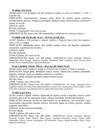 52.SHOU WU PIAN
AÇÃO: nutre o Yin do fígado e do rim, fortalece o sangue, os ossos, os tendões, o Chi e
Jing dos rins.
INDICAÇÃO: espermatorréia, fraqueza geral, dores de cabeça, pouca memória,
envelhecimento precoce, mialgias, lombalgias, alopecia areata, arteriosclerose, colesterol e
tinidos no ouvido.
LÍNGUA: pálida.
PULSO: profundo.
USAR: 5 comprimidos, três vezes ao dia.
APRESENTAÇÃO: frasco com 100 comprimidos. COMPOSIÇÂO: Polygonum Shouwu.
53.SHIH CHUAN DA BU WAN – TEN FLAVOR TEA
AÇÃO: fortalece o Chi do baço e coração, tonifica o Yang do baço e dos rins, aquece e
nutre o Chi e o sangue.
INDICAÇÃO: debilidades gerais, face pálida, anemia, stress, má digestão, palpitação,
amenorréia, espermatorréia, insônia.
LÍNGUA: pálida.
PULSO: profundo.
USAR: 8 pílulas, três vezes ao dia.
APRESENTAÇÃO: frasco com 200 pílulas. COMPOSIÇÂO: Radix Codonopis, Rhizoma
Atractylodis, Poria Fungus, Angelicae Sinensis, Rehmannia Root, Astragalus Root, Paeonia Root,
Licorice Root, Cinnamon Bark, Ligusticum Rhizome.
54.SEA HORSE TONIC PILLS – HAI MA BU SHEN WAN
AÇÃO: tônico geral, tonifica o sangue e o Chi dos rins, fortalece o Yang e o coração.
INDICAÇÃO: fadiga geral, debilidade sexual, artrose, fortalecedor cerebral, palpitação,
dispnéia, lumbago, dores em membros inferiores e amnésia.
LÍNGUA: pálida, podendo apresentar saburra branca na raiz.
PULSO: fraco.
USAR: 5 pílulas, três vezes ao dia.
APRESENTAÇÃO: frasco com 120 pílulas. COMPOSIÇÂO: Sea Horse, Astragalus Root,
Angelicae sinensis, Psoraleae Fruit, Rehmannia Root, Lycium Fruit, Ginseng Root, Poria Fungus, Cornus
Fruit, Deer Ligaments, Caryophyllum Flower, Juglas Seed, Deer Horn, Tiger Bone.
55.SHU GAN WAN
AÇÃO: acalma o fígado, acalma a depressão do fígado, auxilia a digestão, remove o bolo
alimentar, pára a dor no aquecedor médio, elimina a umidade, fortalecedor hepático.
INDICAÇÃO: distensão ou dor no hipocôndrio ou no abdômen, dor associada a pré-
menstruação, hiperacidez, hepatite crônica, colecistite aguda ou crônica, gastrite, cefaléia
temporal, mau-hálito.
LÍNGUA: bordas mais avermelhadas.
PULSO: rápido.
USAR: 8 pílulas, três vezes ao dia.
APRESENTAÇÃO: frasco com 200 pílulas. COMPOSIÇÂO: Fructus Toosendan, Rhizoma
Curcumae Longae, Radix Paeonia Alba, Lignum Aquilariae Resinatum, Fructu Arantii, Radix
Auchandiae, Fructus Amomi, Pericarpium Citri Reticulata, Fructus Amomi Rotundus, Poria, Córtex
Magnoliae Officinalis.
40
 