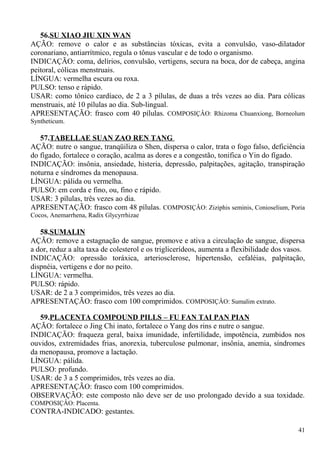 56.SU XIAO JIU XIN WAN
AÇÃO: remove o calor e as substâncias tóxicas, evita a convulsão, vaso-dilatador
coronariano, antiarrítmico, regula o tônus vascular e de todo o organismo.
INDICAÇÃO: coma, delírios, convulsão, vertigens, secura na boca, dor de cabeça, angina
peitoral, cólicas menstruais.
LÍNGUA: vermelha escura ou roxa.
PULSO: tenso e rápido.
USAR: como tônico cardíaco, de 2 a 3 pílulas, de duas a três vezes ao dia. Para cólicas
menstruais, até 10 pílulas ao dia. Sub-lingual.
APRESENTAÇÃO: frasco com 40 pílulas. COMPOSIÇÂO: Rhizoma Chuanxiong, Borneolum
Syntheticum.
57.TABELLAE SUAN ZAO REN TANG
AÇÃO: nutre o sangue, tranqüiliza o Shen, dispersa o calor, trata o fogo falso, deficiência
do fígado, fortalece o coração, acalma as dores e a congestão, tonifica o Yin do fígado.
INDICAÇÃO: insônia, ansiedade, histeria, depressão, palpitações, agitação, transpiração
noturna e síndromes da menopausa.
LÍNGUA: pálida ou vermelha.
PULSO: em corda e fino, ou, fino e rápido.
USAR: 3 pílulas, três vezes ao dia.
APRESENTAÇÃO: frasco com 48 pílulas. COMPOSIÇÂO: Ziziphis seminis, Conioselium, Poria
Cocos, Anemarrhena, Radix Glycyrrhizae
58.SUMALIN
AÇÃO: remove a estagnação de sangue, promove e ativa a circulação de sangue, dispersa
a dor, reduz a alta taxa de colesterol e os triglicerídeos, aumenta a flexibilidade dos vasos.
INDICAÇÃO: opressão toráxica, arteriosclerose, hipertensão, cefaléias, palpitação,
dispnéia, vertigens e dor no peito.
LÍNGUA: vermelha.
PULSO: rápido.
USAR: de 2 a 3 comprimidos, três vezes ao dia.
APRESENTAÇÃO: frasco com 100 comprimidos. COMPOSIÇÂO: Sumalim extrato.
59.PLACENTA COMPOUND PILLS – FU FAN TAI PAN PIAN
AÇÃO: fortalece o Jing Chi inato, fortalece o Yang dos rins e nutre o sangue.
INDICAÇÃO: fraqueza geral, baixa imunidade, infertilidade, impotência, zumbidos nos
ouvidos, extremidades frias, anorexia, tuberculose pulmonar, insônia, anemia, síndromes
da menopausa, promove a lactação.
LÍNGUA: pálida.
PULSO: profundo.
USAR: de 3 a 5 comprimidos, três vezes ao dia.
APRESENTAÇÃO: frasco com 100 comprimidos.
OBSERVAÇÃO: este composto não deve ser de uso prolongado devido a sua toxidade.
COMPOSIÇÂO: Placenta.
CONTRA-INDICADO: gestantes.
41
 