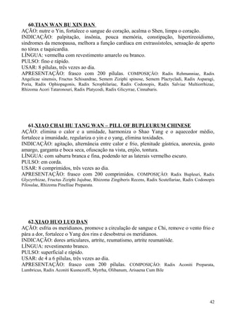 60.TIAN WAN BU XIN DAN
AÇÃO: nutre o Yin, fortalece o sangue do coração, acalma o Shen, limpa o coração.
INDICAÇÃO: palpitação, insônia, pouca memória, constipação, hipertireoidismo,
síndromes da menopausa, melhora a função cardíaca em extrassístoles, sensação de aperto
no tórax e taquicardia.
LÍNGUA: vermelha com revestimento amarelo ou branco.
PULSO: fino e rápido.
USAR: 8 pílulas, três vezes ao dia.
APRESENTAÇÃO: frasco com 200 pílulas. COMPOSIÇÂO: Radix Rehmanniae, Radix
Angelicae sinensis, Fructus Schisandrae, Semem Ziziphi spinose, Semem Plactycladi, Radix Asparagi,
Poria, Radix Ophiopagonis, Radix Scrophilariae, Radix Codonopis, Radix Salviae Multiorrhizae,
Rhizoma Acori Tataronouri, Radix Platycodi, Radix Glicyrrae, Cinnabaris.
61.XIAO CHAI HU TANG WAN – PILL OF BUPLEURUM CHINESE
AÇÃO: elimina o calor e a umidade, harmoniza o Shao Yang e o aquecedor médio,
fortalece a imunidade, regulariza o yin e o yang, elimina toxidades.
INDICAÇÃO: agitação, alternância entre calor e frio, plenitude gástrica, anorexia, gosto
amargo, garganta e boca seca, ofuscação na vista, enjôo, tontura.
LÍNGUA: com saburra branca e fina, podendo ter as laterais vermelho escuro.
PULSO: em corda.
USAR: 8 comprimidos, três vezes ao dia.
APRESENTAÇÃO: frasco com 200 comprimidos. COMPOSIÇÂO: Radix Bupleuri, Radix
Glycyrrhizae, Fructus Ziziphi Jujubae, Rhizoma Zingiberis Recens, Radix Scutellariae, Radix Codonopis
Pilosulae, Rhizoma Pinelliae Preparata.
62.XIAO HUO LUO DAN
AÇÃO: esfria os meridianos, promove a circulação de sangue e Chi, remove o vento frio e
pára a dor, fortalece o Yang dos rins e desobstrui os meridianos.
INDICAÇÃO: dores articulares, artrite, reumatismo, artrite reumatóide.
LÍNGUA: revestimento branco.
PULSO: superficial e rápido.
USAR: de 4 a 6 pílulas, três vezes ao dia.
APRESENTAÇÃO: frasco com 200 pílulas. COMPOSIÇÂO: Radix Aconiti Preparata,
Lumbricus, Radix Aconiti Kusnezoffi, Myrrha, Olibanum, Arisaena Cum Bile
42
 