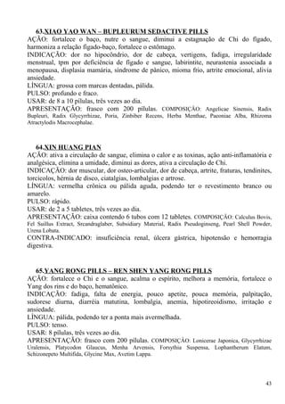 63.XIAO YAO WAN – BUPLEURUM SEDACTIVE PILLS
AÇÃO: fortalece o baço, nutre o sangue, diminui a estagnação de Chi do fígado,
harmoniza a relação fígado-baço, fortalece o estômago.
INDICAÇÃO: dor no hipocôndrio, dor de cabeça, vertigens, fadiga, irregularidade
menstrual, tpm por deficiência de fígado e sangue, labirintite, neurastenia associada a
menopausa, displasia mamária, síndrome de pânico, mioma frio, artrite emocional, alivia
ansiedade.
LÍNGUA: grossa com marcas dentadas, pálida.
PULSO: profundo e fraco.
USAR: de 8 a 10 pílulas, três vezes ao dia.
APRESENTAÇÃO: frasco com 200 pílulas. COMPOSIÇÂO: Angelicae Sinensis, Radix
Bupleuri, Radix Glycyrrhizae, Poria, Zinbiber Recens, Herba Menthae, Paeoniae Alba, Rhizoma
Atractylodis Macrocephalae.
64.XIN HUANG PIAN
AÇÃO: ativa a circulação de sangue, elimina o calor e as toxinas, ação anti-inflamatória e
analgésica, elimina a umidade, diminui as dores, ativa a circulação de Chi.
INDICAÇÃO: dor muscular, dor osteo-articular, dor de cabeça, artrite, fraturas, tendinites,
torcicolos, hérnia de disco, ciatalgias, lombalgias e artrose.
LÍNGUA: vermelha crônica ou pálida aguda, podendo ter o revestimento branco ou
amarelo.
PULSO: rápido.
USAR: de 2 a 5 tabletes, três vezes ao dia.
APRESENTAÇÃO: caixa contendo 6 tubos com 12 tabletes. COMPOSIÇÂO: Calculus Bovis,
Fel Suillus Extract, Srcandraglaber, Subsidiary Material, Radix Pseudoginseng, Pearl Shell Powder,
Urena Lobata.
CONTRA-INDICADO: insuficiência renal, úlcera gástrica, hipotensão e hemorragia
digestiva.
65.YANG RONG PILLS – REN SHEN YANG RONG PILLS
AÇÃO: fortalece o Chi e o sangue, acalma o espírito, melhora a memória, fortalece o
Yang dos rins e do baço, hematônico.
INDICAÇÃO: fadiga, falta de energia, pouco apetite, pouca memória, palpitação,
sudorese diurna, diarréia matutina, lombalgia, anemia, hipotireoidismo, irritação e
ansiedade.
LÍNGUA: pálida, podendo ter a ponta mais avermelhada.
PULSO: tenso.
USAR: 8 pílulas, três vezes ao dia.
APRESENTAÇÃO: frasco com 200 pílulas. COMPOSIÇÂO: Lonicerae Japonica, Glycyrrhizae
Uralensis, Platycodon Glaucus, Menha Arvensis, Forsythia Suspensa, Lophantherum Elatum,
Schizonepeto Multifida, Glycine Max, Avetim Lappa.
43
 