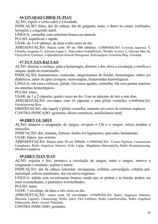 66.YIN QIAO CHIEH TU PIAN
AÇÃO: expele o vento-calor e a toxidade.
INDICAÇÃO: febre, dor de cabeça, dor de garganta, tosse, e dores no corpo, resfriados,
laringites e congestão nasal.
LÍNGUA: vermelha com cobertura branca ou amarela.
PULSO: superficial e rápido.
USAR: de 3 a 8 tabletes, de duas a três vezes ao dia.
APRESENTAÇÃO: frasco com 30 ou 100 tabletes. COMPOSIÇÂO: Lonicera Japonica T,
Forsytha Suspensa V, Arctium Lappa L, Platycodon Grandiflorum, Mentha Avensis L, Glycine Max M,
Glycyrrhiza Uralensis, Lophantherum Gracule Brongniart, Schizonepeta Tenuifolia Briq, Antelope.
67.YUN NAN BAI YAO
AÇÃO: diminui o inchaço, pára a hemorragia, diminui a dor, ativa a circulação e tonifica o
sangue, ajuda na cicatrização.
INDICAÇÃO: traumatismos, contusões, sangramentos de feridas, hemorragias, cortes em
diabéticos, antes ou após cirurgias, metrorragias, hemorróidas hemorrágicas.
LÍNGUA: em casos crônicos, pálida. Em casos agudos, vermelha. Ou com pontos marrons
ou manchas hemorrágicas.
PULSO: tenso.
USAR: de 1 a 2 cápsulas, quatro vezes ao dia. Usar no máximo de três a sete dias.
APRESENTAÇÃO: envelopes com 16 cápsulas e uma pílula vermelha. COMPOSIÇÂO:
Pseudoginseng Root.
OBSERVAÇÃO: não ingerir a pílula vermelha, somente em casos de extrema urgência.
CONTRA-INDICADO: gestantes, úlcera estomacal, insuficiência renal.
68.ZHEN GU SHUI
AÇÃO: dispersa a estagnação de sangue, revigora o Chi e o sangue, relaxa tendões e
músculos.
INDICAÇÃO: dor, traumas, fraturas, lesões em ligamentos, pancadas, hematomas.
USAR: tópico, uso externo.
APRESENTAÇÃO: frasco com 30 ou 100mls. COMPOSIÇÂO: Croton Tigilium, Cinamomum
Camphaora, Radix Angelicae Sinensis, Inilla Lappa, Mognhania Macrophylla, Radix Peseudoginseng,
Menthol Camphora.
69.ZHEN TIAN WAN
AÇÃO: expulsa o frio, promove a circulação de sangue, nutre o sangue, remove a
estagnação e umidade, acalma a mente.
INDICAÇÃO: dor de cabeça tencional, enxaquecas, cefaléia, cervicalgias, cefaléia pré-
menstrual, cólicas menstruais, dor em nervo trigêmeo.
LÍNGUA: pálida com revestimento branco, sendo que as pontas e as bordas podem ser
mais avermelhadas, e pontinhos avermelhados.
PULSO: tenso.
USAR: 1 envelope, de duas a três vezes ao dia.
APRESENTAÇÃO: caixa com 10 envelopes. COMPOSIÇÂO: Radix Angelicae Sinensis,
Rhizoma Ligustici, Chuanxiong, Herba Asarii, Flos Carthami, Radix Ledebouriellae, Radix Angelicae
Pubescentis, Radix Aconiti Preparata.
CONTRA INDICADO: gestantes.
44
 