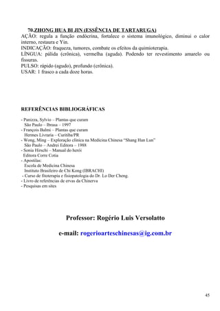 70.ZHONG HUA BI JIN (ESSÊNCIA DE TARTARUGA)
AÇÃO: regula a função endócrina, fortalece o sistema imunológico, diminui o calor
interno, restaura e Yin.
INDICAÇÃO: fraqueza, tumores, combate os efeitos da quimioterapia.
LÍNGUA: pálida (crônica), vermelha (aguda). Podendo ter revestimento amarelo ou
fissuras.
PULSO: rápido (agudo), profundo (crônica).
USAR: 1 frasco a cada doze horas.
REFERÊNCIAS BIBLIOGRÁFICAS
- Panizza, Sylvio – Plantas que curam
São Paulo – Ibrasa – 1997
- François Balmi – Plantas que curam
Hermes Livraria – Curitiba/PR
- Wong, Ming – Exploração clínica na Medicina Chinesa “Shang Han Lun”
São Paulo – Andrei Editora – 1988
- Sonia Hirschi – Manual do herói
Editora Corre Cotia
- Apostilas:
Escola de Medicina Chinesa
Instituto Brasileiro de Chi Kong (IBRACHI)
- Curso de fitoterapia e fisiopatologia do Dr. Lo Der Cheng.
- Livro de referências de ervas da Chinerva
- Pesquisas em sites
Professor: Rogério Luis Versolatto
e-mail: rogerioarteschinesas@ig.com.br
45
 