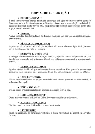 FORMAS DE PREPARAÇÃO
 DECOCÇÃO (TANG)
É uma solução obtida através da fervura das drogas em água ou vinho de arroz, como se
fosse uma sopa, e depois retira-se os sedimentos. Assim temos uma solução medicinal. A
decocção pode ser usada por via oral, cataplasma (aplicado no local) ou usar como uma
sopa, e tomar como um chá.
 PÓ (SAN)
A erva é moída e transformada em pó. Há duas maneiras para seu uso: via oral ou aplicada
externamente.
 PÍLULAS OU BOLAS (WAN)
A partir do pó ou extrato seco, só que as pílulas são misturadas com água, mel, pasta de
arroz, farinha, suco de vinho ou vinagre.
 EXTRATO LÍQUIDO (JIU)
As drogas são solvidas em uma solução especial, aquece-a a uma temperatura baixa e
destila-se o preparado, sob a forma de álcool. Um miligrama corresponde a uma grama de
extrato.
 EXTRATO SECO (PIAN)
Igual ao extrato líquido, só que retira-se o solvente, secando-o. Uma grama de extrato seco
equivale a mais ou menos cinco gramas da droga. São utilizados para cápsulas ou tabletes.
 UNGÜENTO (GAO)
Utiliza-se do extrato seco ou pó, que misturado a um veículo (vaselina ou outro creme), é
aplicado sobre a pele.
 EMPLASTO (GAO)
Utiliza-se das drogas maceradas em um pano e aplicado sobre a pele.
 INJEÇÃO (ZHU SHE YE)
Outra maneira comum utilizada na China. Pode ser muscular ou endovenosa.
 XAROPE (TANG JIANG)
São ingeridos por via oral. O mel é o veículo mais usado.
 LICORES (JIU)
Igual ou semelhante às garrafadas. Coloca-se a planta mergulhada no álcool ou no vinho
de arroz.
5
 