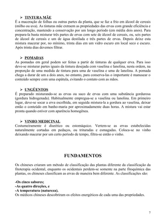  TINTURA MÃE
É a maceração de folhas ou outras partes da planta, que se faz a frio em álcool de cereais
(milho ou uva). As tinturas mãe extraem as propriedades das ervas com grande eficiência e
concentração, mantendo a conservação por um longo período (em média dois anos). Para
prepara-la basta misturar três partes de ervas com sete de álcool de cereais, ou, seis partes
de álcool de cereais e um de água destilada e três partes de ervas. Depois deixe esta
mistura macerar por, no mínimo, trinta dias em um vidro escuro em local seco e escuro.
Após trinta dias devemos filtrar.
 POMADAS
As pomadas em geral podem ser feitas a partir de tinturas de qualquer erva. Para isso
deve-se misturar partes iguais da tintura desejada com vaselina e lanolina, nesta ordem, na
proporção de uma medida de tintura para uma de vaselina e uma de lanolina. A pomada
chega a durar de um a dois anos, no entanto, para conserva-las o importante é manusear o
conteúdo sempre com uma espátula, evitando o contato com as mãos.
 UNGÜENTOS
É preparado misturando-se as ervas ou suco de ervas com uma substância gordurosa
(gordura hidrogenada). Habitualmente empregua-se a vaselina ou lanolina. Em primeiro
lugar, deve-se socar a erva escolhida, em seguida mistura-la a gordura ao vaselina, deixar
então o conteúdo em banho-maria por aproximadamente duas horas. A mistura vai estar
pronta quando estiver com aparência homogênea.
 VINHO MEDICINAL
Costumeiramente é diurético ou estomáquico. Vertem-se as ervas estabelecidas
naturalmente cortadas em pedaços, ou trituradas e esmagadas. Coloca-se no vinho
deixando macerar por um certo período de tempo, filtra-se então o vinho.
FUNDAMENTOS
Os chineses criaram um método de classificação das plantas diferente da classificação da
fitoterapia ocidental, enquanto os ocidentais perdem-se somente na parte fitoquímica das
plantas, os chineses classificam as ervas de maneira bem diferente. As classificações são:
-Os cinco sabores;
-As quatro direções, e
-A temperatura (natureza).
Os médicos chineses descobriram os efeitos energéticos de cada uma das propriedades.
7
 