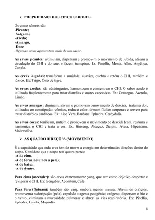  PROPRIEDADE DOS CINCO SABORES
Os cinco sabores são:
-Picante;
-Salgado;
-Azedo;
-Amargo,
-Doce
Algumas ervas apresentam mais de um sabor.
As ervas picantes: estimulam, dispersam e promovem o movimento de subida, ativam a
circulação do CHI e do xue, e fazem transpirar. Ex: Pinellia, Menta, Alho, Angélica,
Canela.
As ervas salgadas: transforma a umidade, suaviza, quebra e retém o CHI, também é
tóxico. Ex: Trigo, Osso de tigre.
As ervas azedas: são adstringentes, harmonizam e concentram o CHI. O sabor azedo é
utilizado freqüentemente para tratar diarréias e suores excessivos. Ex: Crataegus, Acerola,
Limão.
As ervas amargas: eliminam, ativam e promovem o movimento de descida, tratam a dor,
utilizadas em constipação, vômitos, reduz o calor, drenam fluídos corporais e servem para
tratar distúrbios cardíacos. Ex: Aloe Vera, Bardana, Ephedra, Cordydalis.
As ervas doces: tonificam, nutrem e promovem o movimento de descida lenta, restaura e
harmoniza o CHI e trata a dor. Ex: Ginseng, Alcaçuz, Ziziphi, Aveia, Hipericum,
Madressilva.
 AS QUATRO DIREÇÕES (MOVIMENTO)
É a capacidade que cada erva tem de mover a energia em determinadas direções dentro do
corpo. Considere que o corpo tem quatro partes:
-A de cima,
-A de fora (incluindo a pele),
-A de baixo,
-A de dentro.
Para cima (ascender): são ervas extremamente yang, que tem como objetivo despertar e
revigorar o CHI. Ex: Gengibre, Aconitum, Café.
Para fora (flutuam): também são yang, embora menos intensa. Abrem os orifícios,
promovem a sudoripação (pele), expulsão o agente patogênico exógeno, dispersam o frio e
o vento, eliminam a mucosidade pulmonar e abrem as vias respiratórias. Ex: Pinellia,
Ephedra, Canela, Magnólia.
8
 