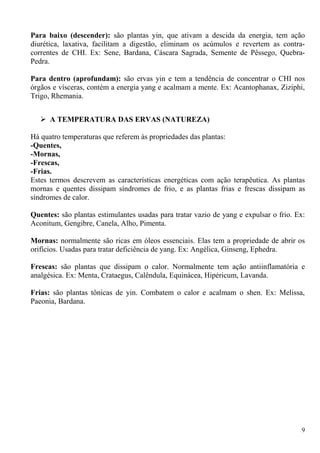 Para baixo (descender): são plantas yin, que ativam a descida da energia, tem ação
diurética, laxativa, facilitam a digestão, eliminam os acúmulos e revertem as contra-
correntes de CHI. Ex: Sene, Bardana, Cáscara Sagrada, Semente de Pêssego, Quebra-
Pedra.
Para dentro (aprofundam): são ervas yin e tem a tendência de concentrar o CHI nos
órgãos e vísceras, contém a energia yang e acalmam a mente. Ex: Acantophanax, Ziziphi,
Trigo, Rhemania.
 A TEMPERATURA DAS ERVAS (NATUREZA)
Há quatro temperaturas que referem às propriedades das plantas:
-Quentes,
-Mornas,
-Frescas,
-Frias.
Estes termos descrevem as características energéticas com ação terapêutica. As plantas
mornas e quentes dissipam síndromes de frio, e as plantas frias e frescas dissipam as
síndromes de calor.
Quentes: são plantas estimulantes usadas para tratar vazio de yang e expulsar o frio. Ex:
Aconitum, Gengibre, Canela, Alho, Pimenta.
Mornas: normalmente são ricas em óleos essenciais. Elas tem a propriedade de abrir os
orifícios. Usadas para tratar deficiência de yang. Ex: Angélica, Ginseng, Ephedra.
Frescas: são plantas que dissipam o calor. Normalmente tem ação antiinflamatória e
analgésica. Ex: Menta, Crataegus, Calêndula, Equinácea, Hipéricum, Lavanda.
Frias: são plantas tônicas de yin. Combatem o calor e acalmam o shen. Ex: Melissa,
Paeonia, Bardana.
9
 