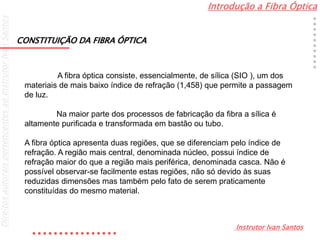 Introdução a Fibra Óptica
Instrutor Ivan Santos
DireitosautoraispertencentesaoInstrutorIvanSantos
A fibra óptica consiste, essencialmente, de sílica (SIO ), um dos
materiais de mais baixo índice de refração (1,458) que permite a passagem
de luz.
Na maior parte dos processos de fabricação da fibra a sílica é
altamente purificada e transformada em bastão ou tubo.
A fibra óptica apresenta duas regiões, que se diferenciam pelo índice de
refração. A região mais central, denominada núcleo, possui índice de
refração maior do que a região mais periférica, denominada casca. Não é
possível observar-se facilmente estas regiões, não só devido às suas
reduzidas dimensões mas também pelo fato de serem praticamente
constituídas do mesmo material.
CONSTITUIÇÃO DA FIBRA ÓPTICA
 