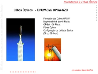 Introdução a Fibra Óptica
Instrutor Ivan Santos
DireitosautoraispertencentesaoInstrutorIvanSantos
Cabos Ópticos - OPGW-SM / OPGW-NZD
Formação dos Cabos OPGW
Disponível de 6 até 48 Fibras.
OPGW - 36 Fibras
Fibras Ópticas
Configuração da Unidade Básica
(06 ou 08 fibras)
 