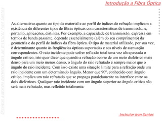 Introdução a Fibra Óptica
Instrutor Ivan Santos
DireitosautoraispertencentesaoInstrutorIvanSantos
As alternativas quanto ao tipo de material e ao perfil de índices de refração implicam a
existência de diferentes tipos de fibras ópticas com características de transmissão, e,
portanto, aplicações, distintas. Por exemplo, a capacidade de transmissão, expressa em
termos de banda passante, depende essencialmente (além do seu comprimento) da
geometria e do perfil de índices da fibra óptica. O tipo de material utilizado, por sua vez,
é determinante quanto às freqüências ópticas suportadas e aos níveis de atenuação
correspondentes. O raio incidente pode sofrer reflexão total uma vez ultrapassada o
ângulo critico, isto quer dizer que quando a refração ocorre de um meio dielétrico mais
denso para um meio menos denso, o ângulo do raio refratado é sempre maior que o
ângulo do raio incidente. Com isso existe uma situação limite para a refração onde um
raio incidente com um determinado ângulo. Menor que 90º, conhecido com ângulo
crítico, implica um raio refratado que se propaga paralelamente na interface entre os
dois dielétricos. Qualquer raio incidente com um ângulo superior ao ângulo crítico não
será mais refratado, mas refletido totalmente.
 