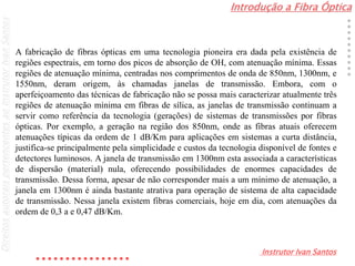 Introdução a Fibra Óptica
Instrutor Ivan Santos
DireitosautoraispertencentesaoInstrutorIvanSantos
A fabricação de fibras ópticas em uma tecnologia pioneira era dada pela existência de
regiões espectrais, em torno dos picos de absorção de OH, com atenuação mínima. Essas
regiões de atenuação mínima, centradas nos comprimentos de onda de 850nm, 1300nm, e
1550nm, deram origem, às chamadas janelas de transmissão. Embora, com o
aperfeiçoamento das técnicas de fabricação não se possa mais caracterizar atualmente três
regiões de atenuação mínima em fibras de sílica, as janelas de transmissão continuam a
servir como referência da tecnologia (gerações) de sistemas de transmissões por fibras
ópticas. Por exemplo, a geração na região dos 850nm, onde as fibras atuais oferecem
atenuações típicas da ordem de 1 dB/Km para aplicações em sistemas a curta distância,
justifica-se principalmente pela simplicidade e custos da tecnologia disponível de fontes e
detectores luminosos. A janela de transmissão em 1300nm esta associada a características
de dispersão (material) nula, oferecendo possibilidades de enormes capacidades de
transmissão. Dessa forma, apesar de não corresponder mais a um mínimo de atenuação, a
janela em 1300nm é ainda bastante atrativa para operação de sistema de alta capacidade
de transmissão. Nessa janela existem fibras comerciais, hoje em dia, com atenuações da
ordem de 0,3 a e 0,47 dB/Km.
 