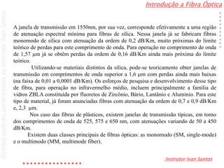 Introdução a Fibra Óptica
Instrutor Ivan Santos
DireitosautoraispertencentesaoInstrutorIvanSantos
A janela de transmissão em 1550nm, por sua vez, corresponde efetivamente a uma região
de atenuação espectral mínima para fibras de sílica. Nessa janela já se fabricam fibras
monomodo de sílica com atenuação da ordem de 0,2 dB/Km, muito próximas do limite
teórico de perdas para este comprimento de onda. Para operação no comprimento de onda
de 1,57 m já se obtêm perdas da ordem de 0,16 dB/Km ainda mais próxima do limite
teórico.
Utilizando-se materiais distintos da sílica, pode-se teoricamente obter janelas de
transmissão em comprimentos de onda superior a 1,6 m com perdas ainda mais baixas
(na faixa de 0,01 a 0,0001 dB/Km). Os esforços de pesquisa e desenvolvimento desse tipo
de fibra, para operação no infravermelho médio, incluem principalmente a família de
vidros ZBLA constituída por fluoretos de Zircônio, Bário, Lantânio e Alumínio. Para este
tipo de material, já foram anunciadas fibras com atenuação da ordem de 0,7 e 0,9 dB/Km
e, 2,3 m.
Nos caso das fibras de plásticos, existem janelas de transmissão típicas, em torno
dos comprimentos de onda de 525, 575 e 650 nm, com atenuações variando de 50 a 450
dB/Km.
Existem duas classes principais de fibras ópticas: as monomodo (SM, single-mode)
e o multimodo (MM, multimode fiber).
 