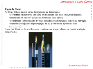Introdução a Fibra Óptica
Instrutor Ivan Santos
DireitosautoraispertencentesaoInstrutorIvanSantos
Tipos de fibras
As fibras ópticas podem ser de basicamente de dois modos:
•Monomodo (Transmite um feixe em linha reta, são mais finas, mais rápidas,
transmitem em maiores distâncias porém são mais caras.)
•Multimodo (apresentando diversas camadas de substâncias e índices de refração
diferentes que ajudam na propagação da luz e combatem a perda de sinal
(atenuação)).
O uso das fibras vai de acordo com o resultado que se quer obter e de quanto se dispõe
para investir.
 