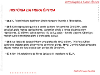 Introdução a Fibra Óptica
Instrutor Ivan Santos
DireitosautoraispertencentesaoInstrutorIvanSantos
- 1952: O físico indiano Narinder Singh Kanpany inventa a fibra óptica.
- 1964: Kao especulou que se a perda da fibra for somente 20 dB/km, seria
possível, pelo menos teoricamente, transmitir sinais a longa distância com
repetidores. 20 dB/km: sobra apenas 1% da luz após 1 km de viagem. Objetivos:
menor custo e melhores para o transporte da luz.
- 1968: As fibras da época tinham uma perda de 1000 dB/km. The Post Office
patrocina projetos para obter vidros de menor perda. 1970: Corning Glass produziu
alguns metros de fibra óptica com perdas de 20 db/km.
- 1973: Um link telefônico de fibras ópticas foi instalado no EUA.
HISTÓRIA DA FIBRA ÓPTICA
 