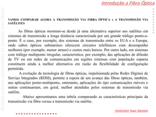Introdução a Fibra Óptica
Instrutor Ivan Santos
DireitosautoraispertencentesaoInstrutorIvanSantos
VAMOS COMPARAR AGORA A TRANSMISSÃO VIA FIBRA ÓPTICA x A TRANSMISSÃO VIA
SATÉLITES
As fibras ópticas mostram-se desde já uma alternativa superior aos satélites em
sistemas de transmissão a longa distância caracterizada por um grande tráfego ponto-a-
ponto. É o caso, por exemplo, dos sistemas de transmissão entre os EUA e a Europa,
onde cabos ópticos submarinos oferecem circuitos telefônicos com desempenho
melhores (por exemplo, menor atraso) e custos mais baixos. Por outro lado, em sistemas
com tráfego multiponto irregular, característico, por exemplo, das aplicações de difusão
de TV ou em redes de comunicações em regiões extensas com população esparsa
constituem ainda a melhor alternativa em razão da flexibilidade de configuração
permitida.
A evolução da tecnologia de fibras ópticas, impulsionada pelas Redes Digitais de
Serviço Integrados (RDSI), permite a espera de um avanço das fibras ópticas, também,
nas aplicações ponto-multiponto, entretanto, aplicações do tipo comunicações móveis e
outras continuariam, em geral, melhor atendidas pelos sistemas de transmissão via
satélite.
Abaixo apresentamos uma tabela comparando as características principais da
transmissão via fibra versus a transmissão via satélite.
 