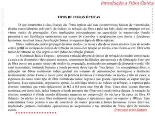 Introdução a Fibra Óptica
Instrutor Ivan Santos
DireitosautoraispertencentesaoInstrutorIvanSantos
TIPOS DE FIBRAS ÓPTICAS
O que caracteriza a classificação das fibras ópticas são suas características básicas de transmissão,
ditadas essencialmente pelo perfil de índices de refração da fibra e pela sua habilidade em propagar um ou
vários modos de propagação. Com implicações principalmente na capacidade de transmissão (banda
passante) e nas facilidades operacionais em termos de conexões e acoplamento com fontes e detectores
luminosos, resultam dessa classificação básica os seguintes tipos de fibras ópticas:
Fibras multímodo podem propagar diversos modos (ou raios) e divide-se ainda em dois tipos de acordo
com o perfil da variação de índices de refração da casca com relação ao núcleo, classificam-se em: fibra com
índice de refração do tipo degrau e com índice de refração gradual.
 Multímodo Índice Degrau – apresenta variação abrupta do índice de refração do núcleo com relação
à casca e às dimensões relativamente maiores, determinam facilidades operacionais e de fabricação. Este tipo
de fibra possui um grande número de modos de propagação, resultando um aumento da dispersão (modal) do
sinal transmitido, limitando bastante a banda passante desse tipo de fibra óptica. Em conseqüência disso, a
aplicação das fibras multímodo índice gradual em sistemas de comunicações restringe-se a distâncias
relativamente curtas. Como a maior parte da potência luminosa é transportada no núcleo e não na casca, a
espessura da casca nesse tipo de fibra multímodo índice degrau é sua grande capacidade de captar energia
luminosa. Essa capacidade, dependente apenas da diferença relativa de índices de refração, é expressa pela
abertura numérica que varia tipicamente de 0,2 a 0,4 para esse tipo de fibra. Esses altos valores abertura
numérica, por outro lado, reduz bastante a banda passante das fibras multímodo índice degrau. A variação da
abertura numérica é obtida usando diferentes materiais na composição do núcleo e da casca da fibra. O
diâmetro do núcleo de uma fibra multímodo índice degrau é tipicamente igual ou superior a 100m. Essa
característica física permite o uso de conectores de menor precisão e fontes luminosas menos diretivas,
implicando, portanto, facilidades operacionais no acoplamento e nas emendas de fibras, além de menores
custos.
 