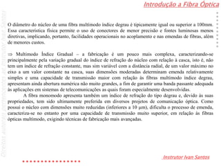 Introdução a Fibra Óptica
Instrutor Ivan Santos
DireitosautoraispertencentesaoInstrutorIvanSantos
O diâmetro do núcleo de uma fibra multímodo índice degrau é tipicamente igual ou superior a 100mm.
Essa característica física permite o uso de conectores de menor precisão e fontes luminosas menos
diretivas, implicando, portanto, facilidades operacionais no acoplamento e nas emendas de fibras, além
de menores custos.
 Multimodo Índice Gradual – a fabricação é um pouco mais complexa, caracterizando-se
principalmente pela variação gradual do índice de refração do núcleo com relação à casca, isto é, não
tem um índice de refração constante, mas sim variável com a distância radial, de um valor máximo no
eixo a um valor constante na casca, suas dimensões moderadas determinam emenda relativamente
simples e uma capacidade de transmissão maior com relação às fibras multímodo índice degrau,
apresentam ainda abertura numérica não muito grandes, a fim de garantir uma banda passante adequada
às aplicações em sistemas de telecomunicações as quais foram especialmente desenvolvidas.
A fibra monomodo apresenta também um índice de refração do tipo degrau e, devido às suas
propriedades, tem sido ultimamente preferida em diversos projetos de comunicação óptica. Como
possui o núcleo com dimensões muito reduzidas (inferiores a 10 m), dificulta o processo de emenda,
caracteriza-se no entanto por uma capacidade de transmissão muito superior, em relação às fibras
ópticas multímodo, exigindo técnicas de fabricação mais avançadas.
 