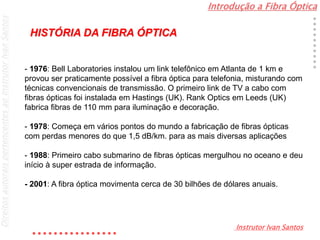 Introdução a Fibra Óptica
Instrutor Ivan Santos
DireitosautoraispertencentesaoInstrutorIvanSantos
- 1976: Bell Laboratories instalou um link telefônico em Atlanta de 1 km e
provou ser praticamente possível a fibra óptica para telefonia, misturando com
técnicas convencionais de transmissão. O primeiro link de TV a cabo com
fibras ópticas foi instalada em Hastings (UK). Rank Optics em Leeds (UK)
fabrica fibras de 110 mm para iluminação e decoração.
- 1978: Começa em vários pontos do mundo a fabricação de fibras ópticas
com perdas menores do que 1,5 dB/km. para as mais diversas aplicações
- 1988: Primeiro cabo submarino de fibras ópticas mergulhou no oceano e deu
início à super estrada de informação.
- 2001: A fibra óptica movimenta cerca de 30 bilhões de dólares anuais.
HISTÓRIA DA FIBRA ÓPTICA
 