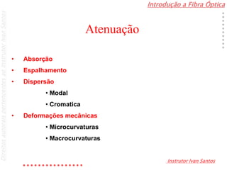 Introdução a Fibra Óptica
Instrutor Ivan Santos
DireitosautoraispertencentesaoInstrutorIvanSantos
Atenuação
• Absorção
• Espalhamento
• Dispersão
• Modal
• Cromatica
• Deformações mecânicas
• Microcurvaturas
• Macrocurvaturas
 
