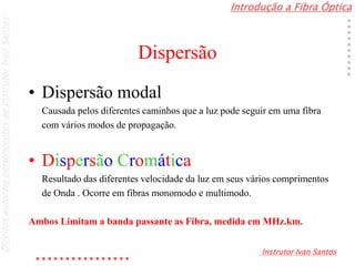 Introdução a Fibra Óptica
Instrutor Ivan Santos
DireitosautoraispertencentesaoInstrutorIvanSantos
Dispersão
• Dispersão modal
Causada pelos diferentes caminhos que a luz pode seguir em uma fibra
com vários modos de propagação.
• Dispersão Cromática
Resultado das diferentes velocidade da luz em seus vários comprimentos
de Onda . Ocorre em fibras monomodo e multimodo.
Ambos Limitam a banda passante as Fibra, medida em MHz.km.
 
