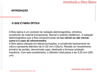Introdução a Fibra Óptica
Instrutor Ivan Santos
DireitosautoraispertencentesaoInstrutorIvanSantos
O QUE É FIBRA ÓPTICA
A fibra óptica é um condutor de radiação eletromagnética, cilíndrico,
constituído de material transparente, flexível e isolante (dielétrico). A radiação
eletromagnética que a fibra conduzirá pode ser luz visível ou não visível,
como é o caso do infravermelho.
A fibra óptica utilizada em telecomunicações, é constituída basicamente de
sílica e apresenta diâmetro de 0,125 mm (125m). Recebe um revestimento
primário de acrilato, denominado capa, destinada a fornecer proteção
mecânica. Com este revestimento, o diâmetro total passa a ser 0,25 mm (250
m).
INTRODUÇÃO
 