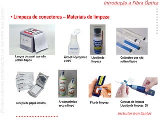 Introdução a Fibra Óptica
Instrutor Ivan Santos
DireitosautoraispertencentesaoInstrutorIvanSantos
• Limpeza de conectores – Materiais de limpeza
Lenços de papel que não
soltem fiapos
Álcool Isopropílico
a 99%
Líquido de
limpeza
Cotonetes que não
soltem fiapos
Lenços de papel úmidos Ar comprimido
seco e limpo
Fita de limpeza Canetas de limpeza
Líquido de limpeza 28
 